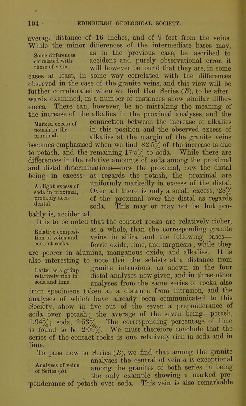 average distance Some diflferences correlated with those of veins. of 16 inches, and of 9 feet from the veins. While the minor differences of the intermediate bases may, as in the previous case, he ascribed to accident and purely observational error, it will however be found that they are, in some cases at least, in some way correlated with the differences observed in the case of the granite veins, and this view will be further corroborated when we find that Series (B), to be after- wards examined, in a number of instances show similar differ- ences. There can, however, be no mistaking the meaning of the increase of the alkalies in the proximal analyses, and the Marked excess of connection between the increase of alkalies potash in the in this position and the observed excess of proximal. alkalies at the margin of the granite veins becomes emphasised when we find 82*5^ of the increase is due to potash, and the remaining 17‘5^ to soda. While there are differences in the relative amounts of soda among the proximal and distal determinations—now the proximal, now the distal being in excess—as regards the potash, the proximal are A uniformly markedly in excess of the distal. A slight excess of / .J o/ soda in proximal, Over all there IS only a small excess, probably acei- of the proximal over the distal as regards soda. This may or may not be, but pro- bably is, accidental. It is to be noted that the contact rocks are relatively richer, Relative composi- ^s a whole, than the corresponding granite tion of veins and veins in silica and the following bases— contact rocks. ferric oxide, lime, and magnesia; while they are poorer in alumina, manganous oxide, and alkalies. It is also interesting to note that the schists at a distance from granite intrusions, as shown in the four distal analyses now given, and in three other analyses from the same series of rocks, also taken at a distance from intrusion, and the analyses of which have already been communicated to this Society, show in five out of the seven a preponderance of soda over potash; the average of the seven being—potash, 1.94^; soda, 2-53%. The corresponding percentage of lime is found to be 2-09^. We must therefore conclude that the series of the contact rocks is one relatively rich in soda and in lime. To pass now to Series (B), we find that among the granite analyses the central of vein a is exceptional among the granites of both series in being the only example showing a marked pre- ponderance of potash over soda. This vein is also remarkable Latter as a group relatively rich in soda and lime. from specimens Analyses of veins of Series (.6).