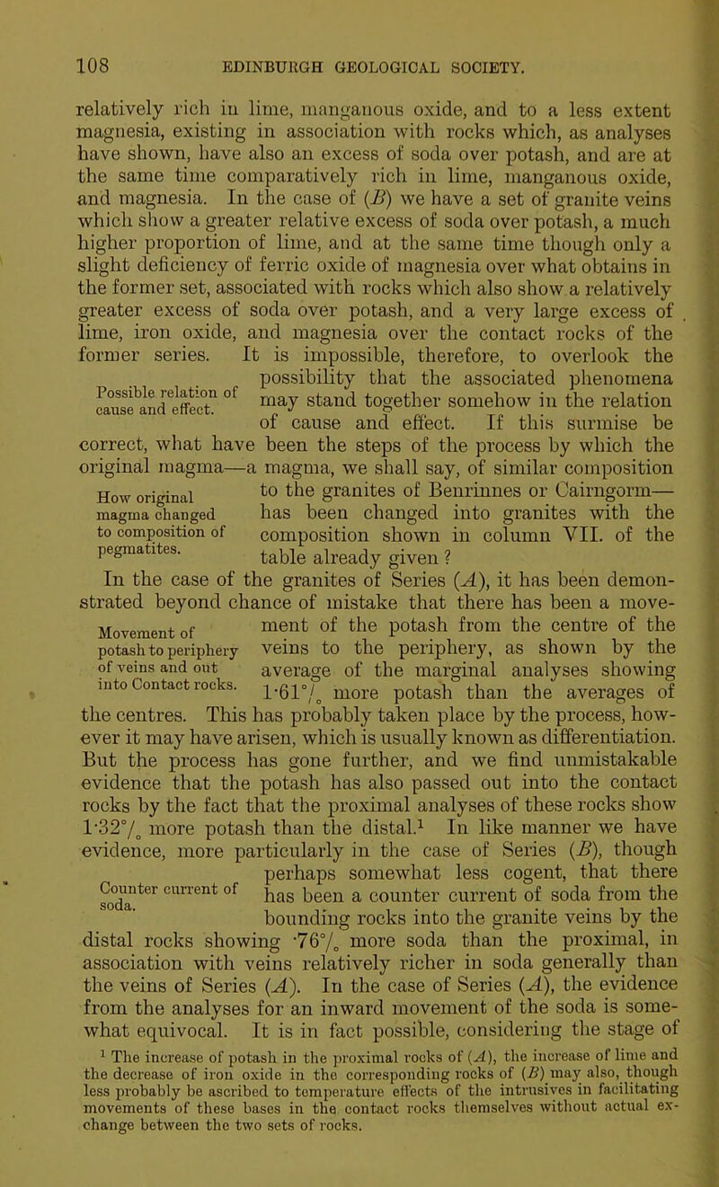 relatively rich iu lime, manganous oxide, and to a less extent magnesia, existing in association with rocks which, as analyses have shown, have also an excess of soda over potash, and are at the same time comparatively rich in lime, manganous oxide, and magnesia. In the case of (J3) we have a set of granite veins which show a greater relative excess of soda over potash, a much higher proportion of lime, and at the same time though only a slight deficiency of ferric oxide of magnesia over what obtains in the former set, associated with rocks which also show a relatively greater excess of soda over potash, and a very large excess of lime, iron oxide, and magnesia over the contact rocks of the former series. It is impossible, therefore, to overlook the possibility that the associated phenomena together somehow in the relation of cause and effect. If this surmise be correct, what have been the steps of the process by which the original magma—a magma, we shall say, of similar composition How original granites of Benrinnes or Cairngorm— magma changed has been changed into granites with the to composition of composition shown in column VII. of the pegmatites. table already given ? In the case of the granites of Series (A), it has been demon- strated beyond chance of mistake that there has been a move- Movementof ment of the potash from the centre of the potash to periphery Veins to the periphery, as shown by the of veins and out average of the marginal analyses showing into Contact rocks. i-61°/_^ more potash than the averages of the centres. This has probably taken place by the process, how- ever it may have arisen, which is usually known as differentiation. But the process has gone further, and we find unmistakable evidence that the potash has also passed out into the contact rocks by the fact that the proximal analyses of these rocks show 1'32°/^ more potash than the distal.^ In like manner we have evidence, more particularly in the case of Series {B), though perhaps somewhat less cogent, that there has been a counter current of soda from the bounding rocks into the granite veins by the distal rocks showing ‘7Q°/^ more soda than the proximal, in association with veins relatively richer in soda generally than the veins of Series (A). In the case of Series (A), the evidence from the analyses for an inward movement of the soda is some- what equivocal. It is in fact possible, considering the stage of ^ The increase of potash in the proximal rocks of {A), the increase of lime and the decrease of iron oxide in the corresponding rocks of (.ff) may also, though less probably be ascribed to temperature effects of the intrusives in facilitating movements of these bases in the contact rocks themselves without actual ex- change between the two sets of rocks. Counter current of soda.