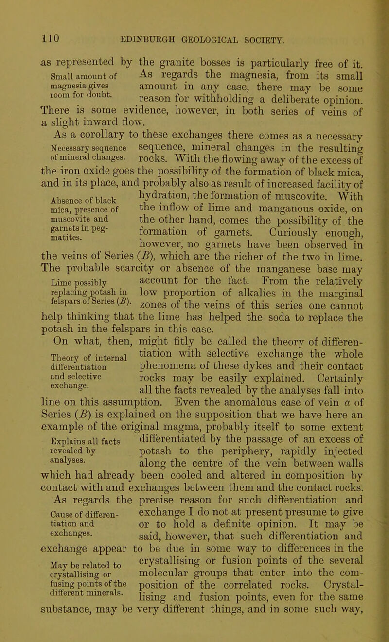 as represented by the granite bosses is particularly free of it. Small amount of As regards the magnesia, from its small magnesia gives amount in any case, there may be some room for doubt.  - - - mica, presence of muscovite and garnets in peg- matites. reason for withholding a deliberate opinion. There is some evidence, however, in both series of veins of a slight inward flow. As a corollary to these exchanges there comes as a necessary Necessary sequence Sequence, mineral changes in the resulting ot mineral changes, rocks. With the flowing away of the excess of the iron oxide goes the possibility of the formation of black mica, and in its place, and probably also as result of increased facility of Ai«pm.p nf hifloL- ^ydratiou, the formation of muscovitc. With the inflow of lime and manganous oxide, on the other hand, comes the possibility of the formation of garnets. Curiously enough, however, no garnets have been observed in the veins of Series {B), which are the richer of the two in lime. The probable scarcity or absence of the manganese base may Lime possibly account for the fact. From the relatively replacing potash in low proportion of alkalies in the marginal felspars of Senes (5). zones of the veins of this series one cannot help thinking that the lime has helped the soda to replace the potash in the felspars in this case. On what, then, might fitly be called the theory of difieren- Theory of internal Nation with Selective exchange the whole differentiation phenomena of these dykes and their contact and selective I’ocks may be easily explained. Certainly exchange. revealed by the analyses fall into line on this assumption. Even the anomalous case of vein a of Series {B) is explained on the supposition that we have here an example of the original magma, probably itself to some extent Explains all facts diS'erentiated by the passage of an excess of revealed by potash to the periphery, rapidly injected analyses. along the Centre of the vein between walls which had already been cooled and altered in composition by contact with and exchanges between them and the contact rocks. As regards the precise reason for such differentiation and Cause of differen- exchange I do not at present presume to give tiation and or to hold a definite opinion. It may be exchanges. said, however, that such differentiation and exchange appear to be due in some way to differences in the May be related to Crystallising or fusion points of the several crystallising or molecular groups that enter into the corn- fusing points of the position of the correlated rocks. Crystal- different minerals, ijgjng ^nd fusion points, even for the same substance, may be very different things, and in some such way, I t f I I