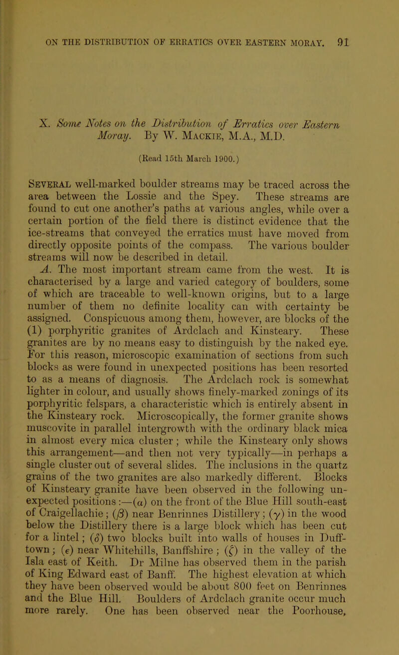 X. Some Notes on the Distribution of Erratics over Eastern Moray. By W. Mackie, M.A., M.D. (Read 15tli March 1900.) Several well-marked boulder streams may be traced across th& area between the Lossie and the Spey. These streams are found to cut one another’s paths at various angles, while over a certain portion of the field there is distinct evidence that the ice-streams that conveyed the erratics must have moved from directly opposite points of the compass. The various boulder streams will now be described in detail. A. The most important stream came from the west. It is characterised by a large and varied category of boulders, some of which are traceable to well-known origins, but to a large number of them no definite locality can with certainty be assigned. Conspicuous among them, however, are blocks of the (1) porphyritic granites of Ardclach and Kinsteary. These granites are by no means easy to distinguish by the naked eye. For this reason, microscopic examination of sections from such blocks as were found in unexpected positions has been resorted to as a means of diagnosis. The Ardclach rock is somewhat lighter in colour, and usually shows finely-marked zonings of its porphyritic felspars, a characteristic which is entirely absent in the Kinsteary rock. Microscopically, the former granite shows muscovite in parallel intergrowth with the ordinary black mica in almost every mica cluster; while the Kinsteary only shows this arrangement—and then not very typically—in perhaps a single cluster out of several slides. The inclusions in the quartz grains of the two granites are also markedly different. Blocks of Kinsteary granite have been observed in the following un- expected positions:—(a) on the front of the Blue Hill south-east of Craigellachie; (j8) near Benrinnes Distillery; (y) in the wood below the Distillery there is a large block which has been cut for a lintel; {S) two blocks built into walls of houses in Duff- town ; (c) near Whitehills, Banffshire; (^) in the valley of the Isla east of Keith. Dr Milne has observed them in the parish of King Edward east of Banff. The highest elevation at which they have been observed would be about 800 feet on Benrinnes and the Blue Hill. Boulders of Ardclach granite occur much more rarely. One has been observed near the Poorhouse,
