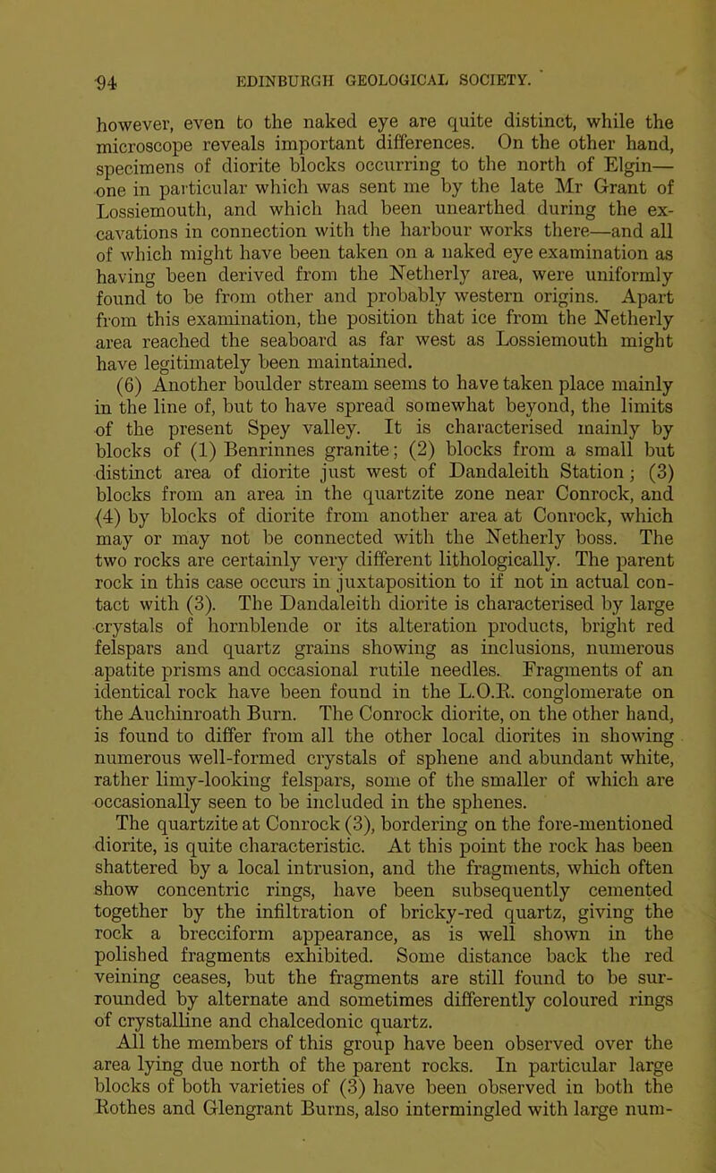 however, even to the naked eye are quite distinct, while the microscope reveals important differences. On the other hand, specimens of diorite blocks occurring to the north of Elgin— one in particular which was sent me by the late Mr Grant of Lossiemouth, and which had been unearthed during the ex- cavations in connection with the harbour works there—and all of which might have been taken on a naked eye examination as having been derived from the Netherly area, were uniformly found to be from other and probably western origins. Apart from this examination, the position that ice from the Netherly area reached the seaboard as far west as Lossiemouth might have legitimately been maintained. (6) Another boulder stream seems to have taken place mainly in the line of, but to have spread somewhat beyond, the limits of the present Spey valley. It is characterised mainly by blocks of (1) Benrinnes granite; (2) blocks from a small but distinct area of diorite just west of Dandaleith Station; (3) blocks from an area in the quartzite zone near Conrock, and {4) by blocks of diorite from another area at Conrock, which may or may not be connected with the Netherly boss. The two rocks are certainly very different lithologically. The parent rock in this case occurs in juxtaposition to if not in actual con- tact with (3). The Dandaleith diorite is characterised by large crystals of hornblende or its alteration products, bright red felspars and quartz grains showing as inclusions, numerous apatite prisms and occasional rutile needles.. Fragments of an identical rock have been found in the L.O.E. conglomerate on the Aucliinroath Burn. The Conrock diorite, on the other hand, is found to differ from all the other local diorites in showing numerous well-formed crystals of sphene and abundant white, rather limy-looking felspars, some of the smaller of which are occasionally seen to be included in the sphenes. The quartzite at Conrock (3), bordering on the fore-mentioned diorite, is quite characteristic. At this point the rock has been shattered by a local intrusion, and the fragments, which often show concentric rings, have been subsequently cemented together by the infiltration of bricky-red quartz, giving the rock a brecciform appearance, as is well shown in the polished fragments exhibited. Some distance back the red veining ceases, but the fragments are still found to be sur- rounded by alternate and sometimes differently coloured rings of crystalline and chalcedonic quartz. All the members of this group have been observed over the area lying due north of the parent rocks. In particular large blocks of both varieties of (3) have been observed in both the Rothes and Glengrant Burns, also intermingled with large num-
