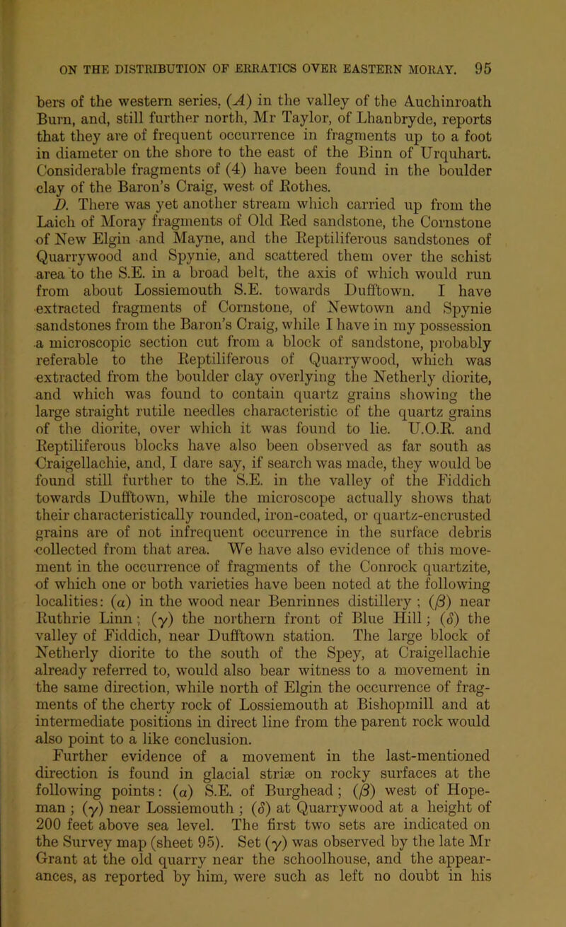 bers of the western series. (A) in the valley of the A.uchinroath Burn, and, still further north, Mr Taylor, of Lhanbryde, reports that they are of frequent occurrence in fragments up to a foot in diameter on the shore to the east of the Binn of Urquhart. Considerable fragments of (4) have been found in the boulder clay of the Baron’s Craig, west of Eothes. h. There was yet another stream which carried up from the Laich of Moray fragments of Old Eed sandstone, the Cornstone of New Elgin and Mayne, and the Eeptiliferous sandstones of Quarrywood and Spynie, and scattered them over the schist area to the S.E. in a broad belt, the axis of which would run from about Lossiemouth S.E. towards Dufftown. I have ■extracted fragments of Cornstone, of Newtown and Spynie sandstones from the Baron’s Craig, while I have in my possession a microscopic section cut from a block of sandstone, probably referable to the Eeptiliferous of Quarrywood, which was extracted from the boulder clay overlying the Netherly diorite, and which was found to contain quartz grains showing the large straight rutile needles characteristic of the quartz grains of the diorite, over which it was found to lie. U.O.E. and Eeptiliferous blocks have also been observed as far south as Craigellachie, and, I dare say, if search was made, they would be found still further to the S.E. in the valley of the Fiddich towards Dufftown, while the microscope actually shows that their characteristically rounded, iron-coated, or quartz-encrusted grains are of not infrequent occurrence in the surface debris •collected from that area. We have also evidence of this move- ment in the occurrence of fragments of the Conrock quartzite, of which one or both varieties have been noted at the following localities: (a) in the wood near Benrinnes distillery ; (/3) near Euthrie Linn; (y) the northern front of Blue Hill; (^) the valley of Fiddich, near Dufftown station. The large block of Netherly diorite to the south of the Spey, at Craigellachie already referred to, would also bear witness to a movement in the same direction, while north of Elgin the occurrence of frag- ments of the cherty rock of Lossiemouth at Bishopmill and at intermediate positions in direct line from the parent rock would also point to a like conclusion. Further evidence of a movement in the last-mentioned direction is found in glacial striae on rocky surfaces at the following points: (a) S.E. of Burghead; (^) west of Hope- man ; (y) near Lossiemouth ; (S) at Quarrywood at a height of 200 feet above sea level. The first two sets are indicated on the Survey map (sheet 95). Set (y) was observed by the late Mr Grant at the old quarry near the schoolhouse, and the appear- ances, as reported by him, were such as left no doubt in his