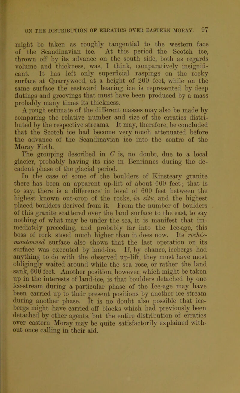 might be taken as roughly tangential to the western face of the Scandinavian ice. At this period the Scotch ice, thrown off by its advance on the south side, both as regards volume and thickness, was, I think, comparatively insignifi- cant. It has left only superficial raspings on the rocky surface at Quarrywood, at a height of 200 feet, while on the same surface the eastward bearing ice is represented by deep flutings and groovings that must have been produced by a mass probably many times its thickness. A rough estimate of the different masses may also be made by comparing the relative number and size of the erratics distri- buted by the respective streams. It may, therefore, be concluded that the Scotch ice had become very much attenuated before the advance of the Scandinavian ice into the centre of the Moray Firth. The grouping described in C is, no doubt, due to a local glacier, probably having its rise in Benrinnes during the de- cadent phase of the glacial period. In the case of some of the boulders of Kinsteary granite there has been an apparent up-lift of about 600 feet; that is to say, there is a difference in level of 600 feet between the highest known out-crop of the rocks, in situ, and the highest placed boulders derived from it. From the number of boulders of this granite scattered over the land surface to the east, to say nothing of what may be under the sea, it is manifest that im- mediately preceding, and probably far into the Ice-age, this boss of rock stood much higher than it does now. Its rocMs- moutonned surface also shows that the last operation on its surface was executed by land-ice. If, by chance, icebergs had anything to do with the observed up-lift, they must have most obligingly waited around while the sea rose, or rather the land sank, 600 feet. Another position, however, which might be taken up in the interests of land-ice, is that boulders detached by one ice-stream during a particular phase of the Ice-age may have been carried up to their present positions by another ice-stream during another phase. It is no doubt also possible that ice- bergs might have carried off blocks which had previously been detached by other agents, but the entire distribution of erratics over eastern Moray may be quite satisfactorily explained with- out once calling in their aid.