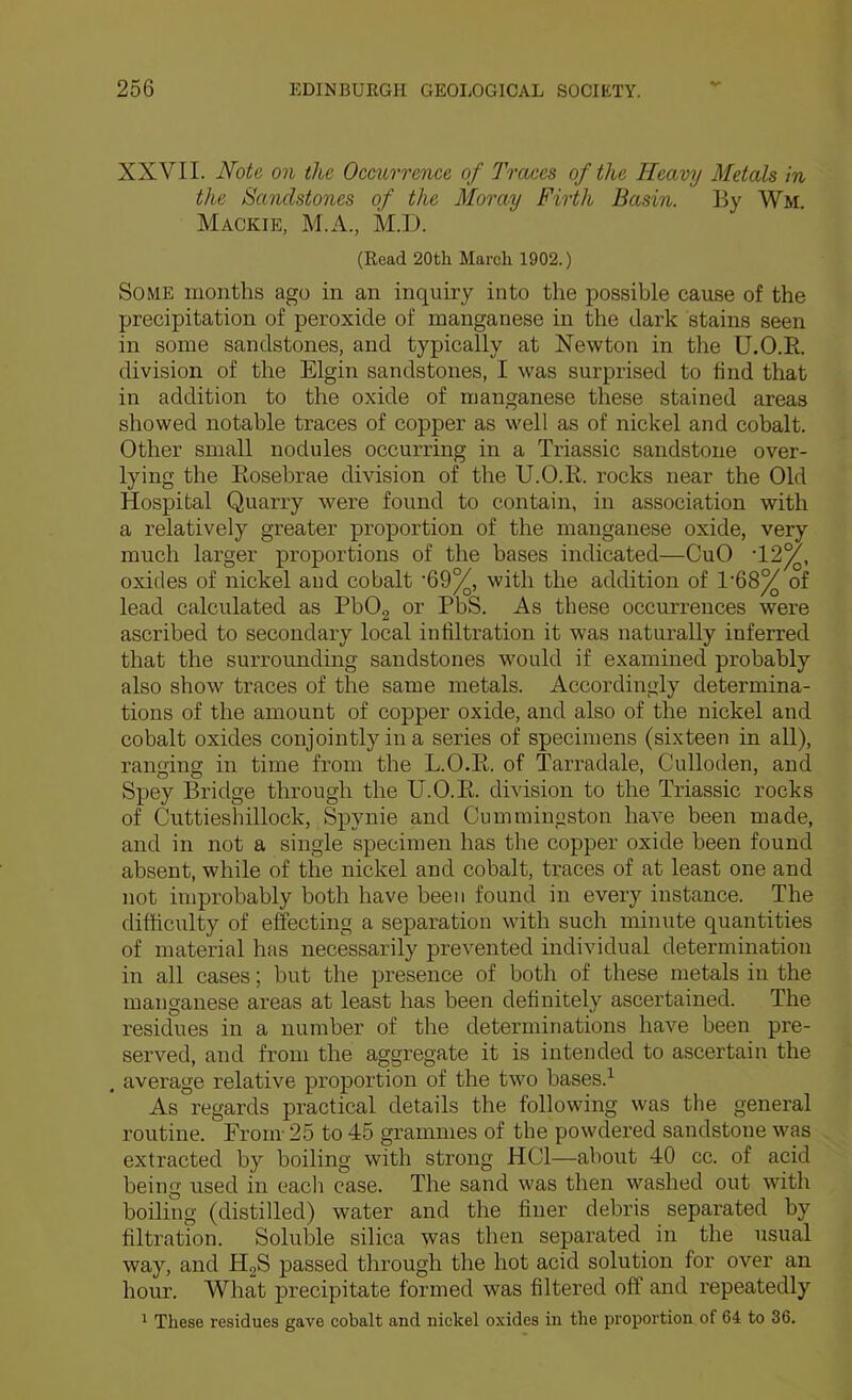 XXVII. Note on the Occurrence of Traces of the Heavy Metals in the Sandstones of the Moray Firth Basin. By Wm. Mackie, M.A., M.D. (Read 20th March 1902.) Some months ago in an inquiry into the possible cause of the precipitation of peroxide of manganese in the dark stains seen in some sandstones, and typically at Newton in the U.O.E. division of the Elgin sandstones, I was surprised to find that in addition to the oxide of manganese these stained areas showed notable traces of copper as well as of nickel and cobalt. Other small nodules occurring in a Triassic sandstone over- lying the Eosebrae division of the U.O.E. rocks near the Old Hospital Quarry were found to contain, in association with a relatively greater proportion of the manganese oxide, very much larger proportions of the bases indicated—CuO ’12^, oxides of nickel aud cobalt ’69%, with the addition of 1’68^ of lead calculated as PbOg or PbS. As these occurrences were ascribed to secondary local infiltration it was naturally inferred that the surrounding sandstones would if examined probably also show traces of the same metals. Accordingly determina- tions of the amount of copper oxide, and also of the nickel and cobalt oxides conjointly in a series of specimens (sixteen in all), ranoing in time from the L.O.E. of Tarradale, Culloden, and Spey Bridge through the U.O.E. division to the Triassic rocks of Cuttieshillock, Spynie and Cummingston have been made, and in not a single specimen has the copper oxide been found absent, while of the nickel and cobalt, traces of at least one and not improbably both have been found in every instance. The difficulty of effecting a separation with such minute quantities of material has necessarily prevented individual determination in all cases; but the presence of both of these metals in the manganese areas at least has been definitely ascertained. The residues in a number of the determinations have been pre- served, and from the aggregate it is intended to ascertain the . average relative proportion of the two bases.^ As regards practical details the following was tlie general routine. From 25 to 45 grammes of the powdered sandstone was extracted by boiling with strong HOI—about 40 cc. of acid being used in eacli case. The sand was then washed out with boiling (distilled) water and the finer debris separated by filtration. Soluble silica was then sepai’ated in the usual way, and HgS passed through the hot acid solution for over an hour. What precipitate formed was filtered off and repeatedly ^ These residues gave cobalt and nickel oxides in the proportion of 64 to 36.