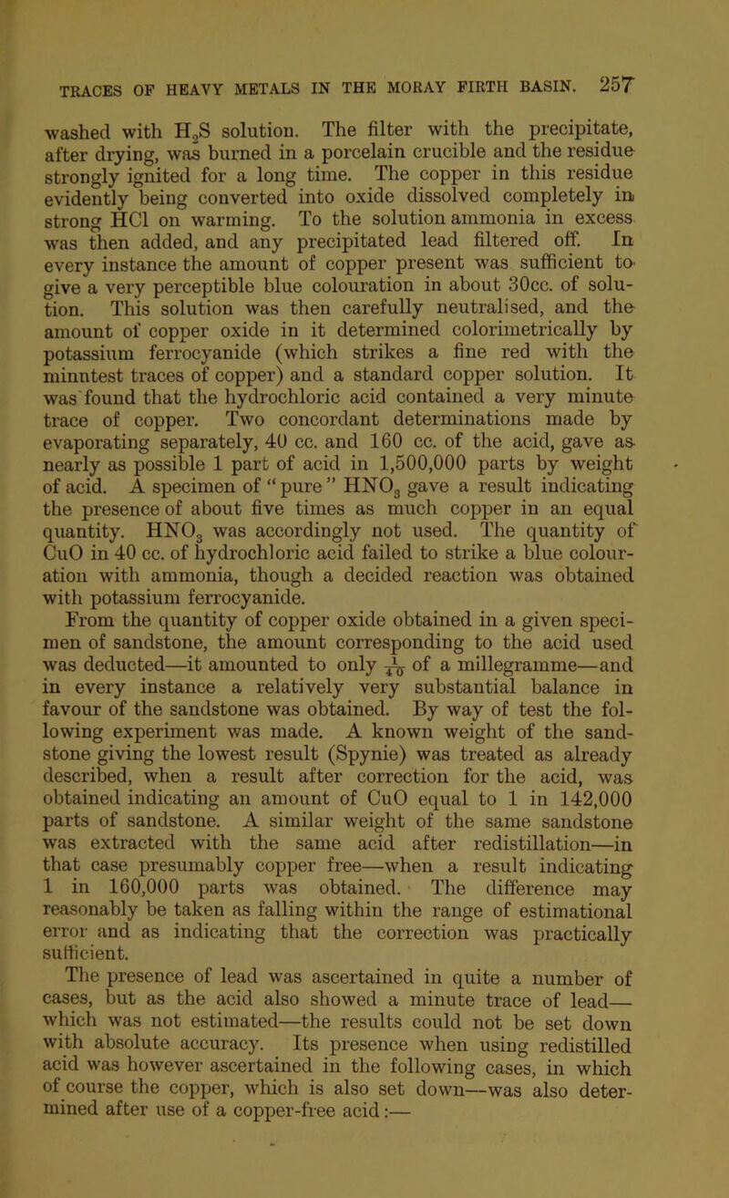 washed with H,S solution. The filter with the precipitate, after drying, was burned in a porcelain crucible and the residue strongly ignited for a long time. The copper in this residue evidently being converted into oxide dissolved completely in strong HCl on warming. To the solution ammonia in excess was then added, and any precipitated lead filtered off. In every instance the amount of copper present was sufficient tO' give a very perceptible blue colouration in about 30cc. of solu- tion. This solution was then carefully neutralised, and the amount of copper oxide in it determined colorimetrically by potassium ferrocyanide (which strikes a fine red with the minutest traces of copper) and a standard copper solution. It was found that the hydrochloric acid contained a very minute trace of copper. Two concordant determinations made by evaporating separately, 4U cc. and 160 ce. of the acid, gave as- nearly as possible 1 part of acid in 1,500,000 parts by weight of acid. A specimen of “pure” HNOg gave a result indicating the presence of about five times as much copper in an equal quantity. HNOg was accordingly not used. The quantity of CuO in 40 cc. of hydrochloric acid failed to strike a blue colour- ation with ammonia, though a decided reaction was obtained with potassium ferrocyanide. From the quantity of copper oxide obtained in a given speci- men of sandstone, the amount corresponding to the acid used was deducted—it amounted to only of a mlllegramme—and in every instance a relatively very substantial balance in favour of the sandstone was obtained. By way of test the fol- lowing experiment was made. A known weight of the sand- stone giving the lowest result (Spynie) was treated as already described, when a result after correction for the acid, was obtained indicating an amount of CuO equal to 1 in 142,000 parts of sandstone. A similar weight of the same sandstone was extracted with the same acid after redistillation—in that case presumably copper free—when a result indicating 1 in 160,000 parts was obtained. The difference may reasonably be taken as falling within the range of estimational error and as indicating that the correction was practically suHicient. The presence of lead was ascertained in quite a number of cases, but as the acid also showed a minute trace of lead— which was not estimated—the results could not be set down with absolute accuracy. Its presence when using redistilled acid was however ascertained in the following cases, in which of course the copper, which is also set down—was also deter- mined after use of a copper-free acid:—