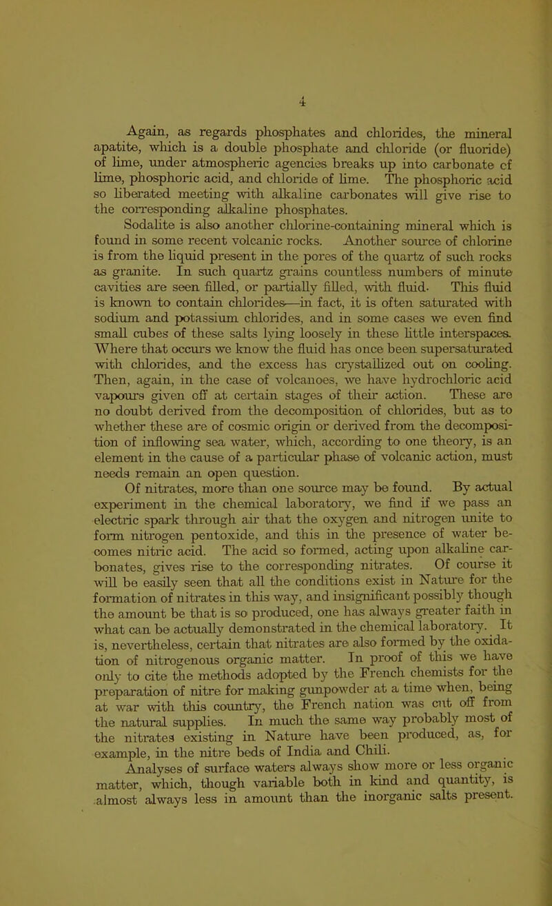 Again, as regards phosphates and chlorides, the mineral apatite, which is a double phosphate and chloride (or fluoride) of lime, imder atmospheric agencies breaks up into carbonate c£ lime, phosphoric acid, and chloride of lime. The phosphoric acid so Hberaited meeting with alkaline carbonates will give rise to the coiTesponding alkaline phosphates. Sodalite is also another cldorine-containing mineral which is found in some recent volcanic rocks. Another source of chlorine is from the liquid present in the pores of the quartz of such rocks as granite. In such quartz grains countless numbers of minute cavities are seen filled, or partially filled, with fluid. Tliis fluid is known to contain chlorides—in fact, it is often saturated with sodium and potassium chlorides, and in some cases we even find small cubes of these salts lying loosely in these httle interspaces. Where that occiu's we know the fluid has once been supersaturated with chlorides, and the excess has ciystallized out on cooling. Then, again, in the case of volcanoes, we have hydrochloric acid vapours given off at certain stages of their action. These are no doubt derived from the decomposition of chlorides, but as to whether these are of cosmic origin or derived from the decomposi- tion of inflowing sea water, which, according to one theory, is an element in the cause of a particular phase of volcanic action, must needs remain an open question. Of nitrates, more than one source may be found. By actual experiment in the chemical laborator}^, we find if we pass an electric spark through air that the oxygen and nitrogen imite to form nitrogen pentoxide, and this in the presence of water be- comes nitric acid. The acid so formed, acting upon alkaHne car- bonates, gives rise to the corresponding nitrates. Of course it will be easily seen that all the conditions exist in Nature for the formation of nitrates in this way, and insignificant possibly though the amount be that is so produced, one has always greater faith in what can be actually demonstrated in the chemical laboratory. It is, nevertheless, certain that nitrates are also formed by the oxida- tion of nitrogenous organic matter. In proof of this we have only to cite the methods ad(^ted by the French chemists for the preparation of nitre for making gunpowder at a time when, being at war with this country, the French nation was cut off from the natural supplies. In much the same way probably most of the nitrates existing in Nature have been produced, as, foi example, in the nitre beds of India and Chili. Analyses of surface waters always show more or less organic matter, which, tliough variable both in kind and quantity, is almost always less in amount tlian the inorganic salts present.