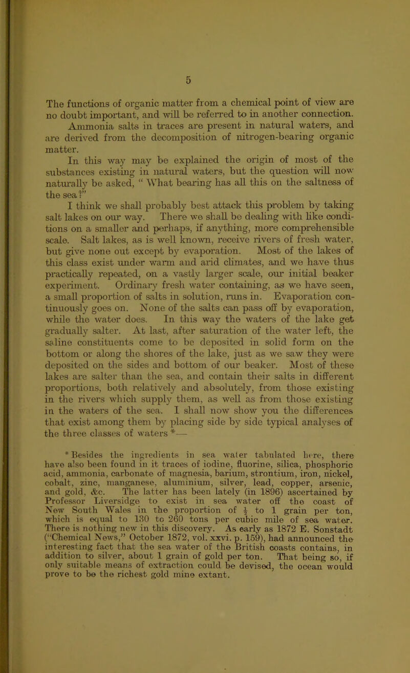 5 The functions of organic matter from a chemical point of view are no doubt important, and wiU be referred to in another connection. Ammonia salts in traces are present in natural waters, and are derived from the decomposition of nitrogen-bearing organic matter. In this way may be explained the origin of most of the substances existing in natural waters, but the question wiU now naturally be asked, “ What bearing has aU this on the saltness of the sea ?” I think we shall probably best attack tliis problem by taking salt lakes on our way. There we shall be dealing with like condi- tions on a smaller and perhaps, if anything, more comprehensible scale. Salt lakes, as is well known, receive rivers of fresh water, but give none out except by evaporation. Most of the lakes of this class exist under warm and arid chmates, and we have thus practically repeated, on a vastly larger scale, our initial beaker experiment. Ordinar)^ fresh water containing, as we have seen, a small proportion of salts in solution, runs in. Evaporation con- tinuously goes on. None of the salts can pass off by evaporation, while tire water does. In this way the waters of the lake get gradually salter. At last, after saturation of the water left, the saline constituents come to be deposited in solid fonn on the bottom or along the shores of the lake, just as we saw they were deposited on the sides and bottom of our beaker. Most of these lakes are salter than the sea, and contain their salts in different proportions, both relatively and absolutely, from those existing in the rivers which supply them, as weU as from those existing in the waters of the sea. 1 shall now show you the differences that exist among them by placing side by side typical analyses of the three classes of waters *— ‘Besides the ingredients in sea water tabulated here, there have also been found in it traces of iodine, fluorine, sihca, phosphoric acid, ammonia, carbonate of ma^esia, barium, strontium, iron, nickel, cobalt, zinc, manganese, aluminixun, silver, lead, copper, arsenic, and gold, &c. The latter has been lately (in 1896) ascertained by Professor Liversidge to exist in sea water off the coast of New South Wales in the proportion of J to 1 grain per ton, which is equal to 130 to 260 tons per cubic mile of sea water. There is nothing new in this discovery. As early as 1872 E. Sonstadt (“Chemical News,” October 1872, vol. xxvi. p. 159), had annoimced the interesting fact that the sea water of the British coasts contains, in addition to silver, about 1 grain of gold per ton. That being so, if only suitable means of extraction could be devised, the ocean would prove to be the richest gold mine extant.