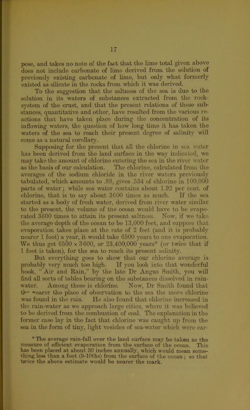 pose, and takes no note of the fact that the lime total given above does not include carbonate of lime derived from the solution of previously existing carbonate of hmo, but only what formerly existed as sihcate in the rocks from which it was derived. To the suggestion that the saltness of the sea is duo to tlie solution in its waters of substances extracted from the rock- system of the crust, and tliat the present relations of tliese sub- stances, quantitative and other, have residted from the various re- actions that have taken place duilng the concentration of its inflowing waters, the question of how long time it has taken the waters of the sea to reach their present degree of salinit)’’ will come as a natiu'al corollar}^ Supposing for the present that all the chlorine in sea. water has been derived from the land surface in the way indicated, we may take the amount of chlorine entering the sea in the river water as the basis of oiu’ calculation. Tlie chlorine, calculated from the averages of the sodium chloride in the river waters previously tabulated, which amounts to .88, gives .534 of cliloiine in 100,000 parts of water; while sea water contains about 1.92 per cent, of chlorine, that is to say about 3600 times as much. If the sea started as a body of fresh water, derived from river water similar to the present, the volume of the ocean would have to be evapo- rated 3600 times to attain its present saltness. Now, if we take the average depth of the ocean to be 13,000 feet, and suppose that evaporation takes place at the rate of 2 feet (and it is probably nearer 1 foot) a year, it would take 6500 years to one evaporation. We thus get 6500 x 3600, or 23,400,000 years* (or twice that if 1 foot is taken), for the sea to reach its present saUnity. But eveiything goes to show that om* chlorine average is probably very much too high- If you look into that wonderful book, “ Air and Rain,” by the late Dr Angus Smith, you will find all sorts of tables bearing on the substances dissolved in rain- water. Among these is chlorine. Now, Dr Smith foimd that th“ «>earer tlie place of obseiwation to the sea the more chlorine was found in the rain. He also found that cldorine increased in the rain-water as we approach large cities, where it was believed to be derived from the combustion of coal. Tlie explanation in the former case lay in the fact that chlorine was caught up from the sea in the foim of tiny, light vesicles of searwater which were car- • The average rain-fall over the land surface may be taken as the measure of efficient evaporation from the surface of the ocean. Tliis has been placed at about 30 inches annually, which would mean some- thing less than a foot (9-lOths) from the surface of the ocean; so that tivice the above estimate would be nearer the mark.