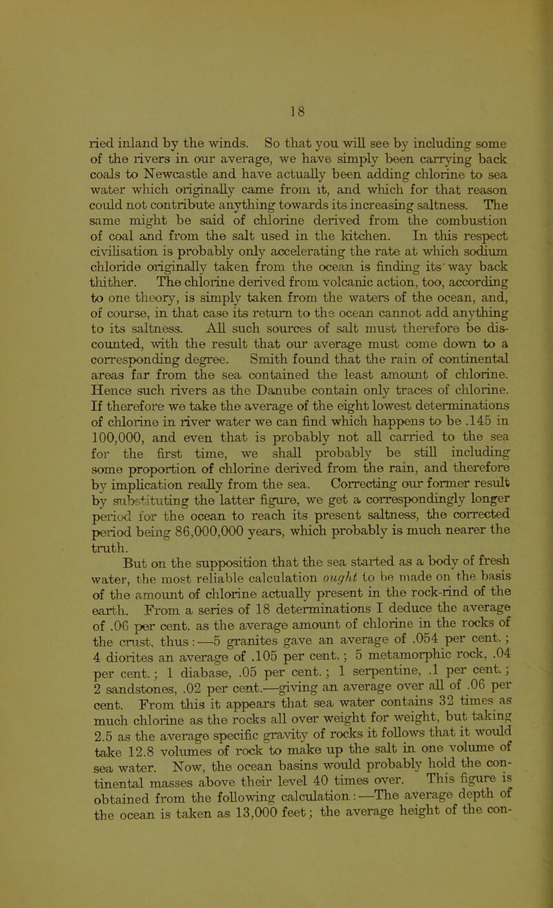 ried inland by the winds. So that you will see by including some of the rivers in our average, we have simply been carrying back coals to Newcastle and have actually been adding chlorine to sea water which originally came from it, and wliich for that reason could not contribute anything towards its increasing saltness. The same might be said of chloilne derived from the combustion of coal and from the salt used in the kitchen. In this respect civihsation is probably only accelerating the rate at which sodium chloride originally taken from the ocean is finding its'way back tliither. The chlorine derived from volcanic action, too, according to one theory, is simply taken from the waters of the ocean, and, of course, in that case its return to the ocean cannot add anything to its saltness. All such sources of salt must therefore be dis- coimted, with the result that our average must come down to a corresponding degree. Smith found that the rain of continental areas far from the sea contained the least amount of chlorine. Hence such rivers as the Danube contain only traces of chlorine. If therefore we take the average of the eight lowest determinations of chlorine in river water we can find which happens to be .145 in 100,000, and even that is probably not all carried to the sea for the first time, we shall probably be still including some proportion of chlorine derived from the rain, and therefore by implication really from the sea. Correcting our former result by substituting the latter figui-e, we get a correspondingly longer period for the ocean to reach its present saltness, the corrected period being 86,000,000 years, which probably is much nearer the truth. But on the supposition that the sea started as a body of fresh water, the most reliable calculation ought to he made on the basis of the amoimt of chlorine actually present in the rock-rind of the earth. From a series of 18 determinations I deduce the average of .06 per cent, as the average amount of chlorine in the rocks of the crust, thus : —5 granites gave an average of .054 per cent.; 4 diorites an average of .105 per cent.; 5 metamorphic rock, .04 per cent.; 1 diabase, .05 per cent.; 1 serpentine, .1 per cent.; 2 sandstones, .02 per cent.—gi^’ing an average over all of .06 per cent. From tliis it appears that sea water contains 32 times as much chlorine as the rocks all over weight for weight, but taking 2.5 as the average specific gravity of rocks it follows that it would take 12.8 vohunes of rock to make up the salt in one volume of sea water. Now, the ocean basins would probably hold the con- tinental masses above their level 40 times over. Tliis figure is obtained from the following calculation: —Tlie average depth of the ocean is taken as 13,000 feet; the average height of the con-