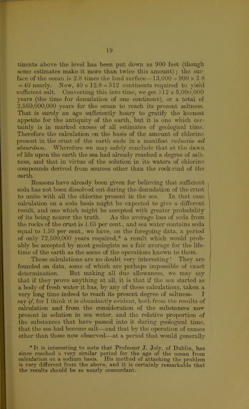 tinents above the level has been put down as 900 feet (though some estimates make it more than twice this amount); the sur- face of the ocean is 2.8 times the land surface—13,000 -r 900 x 2 8 = 40 nearly. Now, 40 x 12.8 = 512 continents required to yield sufficient salt. Converting this into time, we get 512 x 5,000,000 years (the time for denudation of one continent), or a total of 2,560,000,000 years for the ocean to reach its present saltness. That is surely an age sufficiently hoary to gi’atify the keenest appetite for the antiquity of the earth, but it is one wliich cer- t^nly is in marked excess of all estimates of geological time. Therefore the calciilation on the basis of the amount of chlorine present in the crust of the earth ends in a manifest reductio ad absurduni. Wherefore we may safely conclude that at tlie dawn of life upon the earth the sea had ah'eady reached a degree of salt- ness, and that in virtue of the solution in its waters of chlorine compounds derived from sources other than the rock-rind of the earth. Reasons have already been given for beheving that sufficient soda has not been dissolv^ out dmdng the denudation of the crust to unite with all the chlorine present in the sea. In that case calculation on a soda basis might be expected to give a different result, and one which might be accepted with gi'eater probability of its being nearer the tnith. As the average loss of soda from the rocks of the crust is 1.65 per cent., and sea water contains soda equal to 1.50 per cent., we have, on the foregoing data, a period of only 72,500,000 years required,* a result which would prob- ably be accepted by most geologists as a fair average for the life- time of the earth as the scene of the operations known to them. These calcffiations are no doubt very interesting! They are foimded on data, some of which are perhaps impossible of exact determination. But making all due allowances, we may say that if they prove anything at all, it is that if the sea started as a body of fresh water it has, by any of these calculations, taken a very long time indeed to reach its present degree of saltness- I say if, for I think it is abundantly evident, both from the results of calculation and from the consideration of the substances now present in solution in sea water, and .the relative proportion of the substances that have passed into it during geological time, that the sea had become salt—and that by the operation of causes other than those now observed—at a period that would generally * It is interesting to note that Professor J. Joly, of Dublin, has since reached a vei^ similar period for the age of the ocean from calculation on a sodium basis. His method of attacking the problem is very different from the above, and it is certainly remarkable that the results should be so nearly concordant.