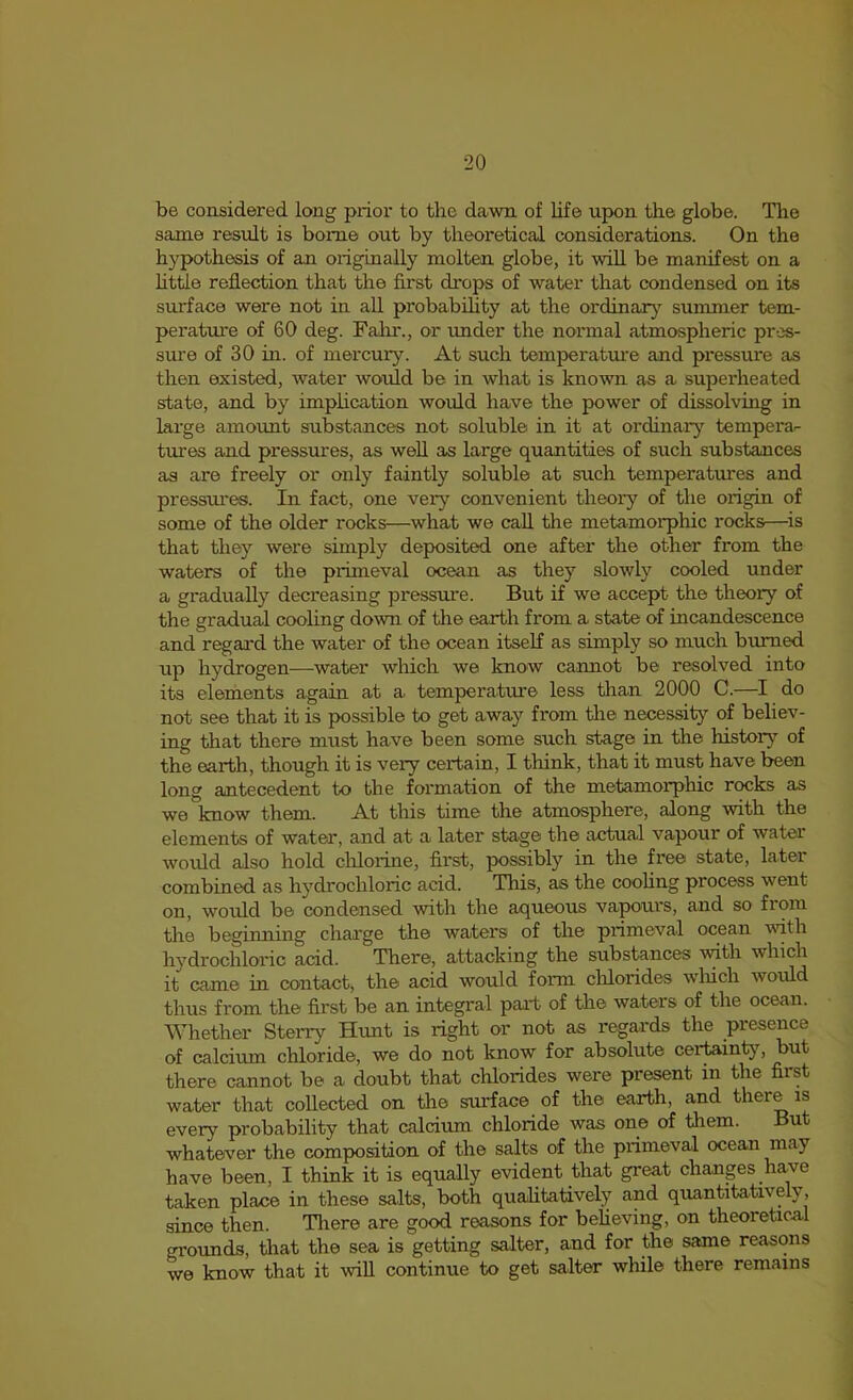 be considered long prior to the dawn of life upon the globe. The same residt is borne out by theoretical considerations. On the hypothesis of an originally molten globe, it will be manifest on a httle reflection that the first drops of water that condensed on its surface were not in all probabihty at the ordinax}^ summer tem- perature of 60 deg. Falir., or under the normal atmospheric pres- sui'e of 30 in. of mercury. At such temperature and pressure as then existed, water would be in what is known as a superheated state, and by implication woifld have the power of dissolving in lai’ge amount substances not soluble in it at ordinary tempera- tures and pressures, as well as large quantities of such substances as are freely or only faintly soluble at such temperatures and pressui'es. In fact, one very convenient theory of the origin of some of the older rocks—what we call the metamorphic rocks—^is that they were simply deposited one after the other from the waters of the primeval ocean as they slowly cooled under a gradually decreasing pressure. But if we accept the theory of the gradual cooling down of the earth from a state of incandescence and regard the water of the ocean itself as simply so much burned up hydrogen—water which we know cannot be resolved into its elements again at a temperature less than 2000 C.—I do not see that it is possible to get away from tlie necessity of believ- ing that there must have been some such stage in the histor}^ of the earth, though it is very certain, I think, that it must have been long antecedent to the formation of the metamorphic rocks as we know them. At this time the atmosphere, along with the elements of water, and at a latei' stage the actual vapour of water would also hold clilorine, first, possibly in the free state, later combined as hydrochloric acid. This, as the coohng process went on, would be condensed with the aqueous vapours, and so from the beginning charge the waters of the primeval ocean with hydrochloric acid. There, attacking the substances with which it came in contact, the acid would form chlorides wluch would thus from the first be an integral paid of the waters of the ocean. Whether Sterry Hunt is right or not as regards the presence of calcium chloride, we do not know for absolute certainty, but there cannot be a doubt that chlorides were present in the first water that collected on the surface of the earth, and there is every probability that calcium chloride was one of them. But whatever the composition of the salts of the primeval ocean may have been, I think it is equally evident that great chants have taken place in these salts, both qualitatively and quantitatively, since then. Tliere are good reasons for believing, on theoretical grounds, that the sea is getting salter, and for the same reasons we know that it will continue to get salter while there remains