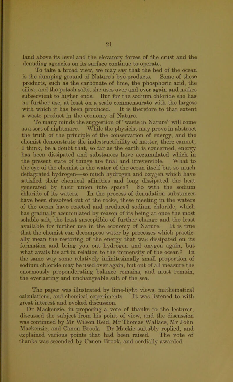 land above its level and the elevatory forces of the crust and the denuding agencies on its surface continue to operate. To take a broad view, we may say that the bed of the ocean is the dumping groxmd of Nature’s byo-products. Some of these products, such as the carbonate of lime, the phosphoric acid, the silica, and the potash salts, she uses over and over again and makes subservient to higher ends. But for the sodium chloride she has no further use, at least on a scale commensurate with the largess wth which it has been produced. It is therefore to that extent a waste product in the economy of Nature. To many minds the suggestion of “waste in Nature” wiU come as a sort of nightmare. Wliile the physicist may prove in abstract the truth of the principle of the conservation of energy, and the chemist demonstrate the indestructibility of matter, there cannot, I think, be a doubt that, so far as the earth is concerned, energy has been dissipated and substances have accumulated which in the present state of things are final and irreversible. What to the eye of the chemist is the water of the ocean itself but so much deflagrated hydrc^en—so much hydrogen and oxygen wliich have satisfied then.’ chemical affinities and long dissipated the heat generated by their union into space? So with the sodium chloride of its waters. In the process of denudation substances have been dissolved out of the rocks, these meeting in the waters of the ocean have reacted and produced sodium chloinde, which has gradually accumulated by reason of its being at once the most soluble salt, the least susceptible of further change and the least available for fm*ther use in the economy of Nature. It is true that the chemist can decompose water by processes which practic- ally mean the restoring of the energy that was dissipated on its formation and bring you out hydrogen and oxygen again, but what avails his art in relation to the immensity of the ocean? In the same way some relatively infinitesimally small proportion of sodium chloride may be used over again, but out of all measure the enormously preponderatmg balance remains, and must remain, the everlasting and unchangeable salt of the sea. The paper was illustrated by hme-light views, mathematical calcrdations, and chemical experiments. It was listened to with great interest and evoked discussion. Dr Mackenzie, in proposing a vote of thanks to the lecturer, discussed the subject from his point of view, and the discussion was continued by Mr Wilson Reid, Mr Thomas Wallace, Mr John Mackenzie, and Canon Brook. Dr Mackie suitably rephed, and explained various points that had been raised. The vote of thanks was seconded by Canon Brook, and cordially awarded.