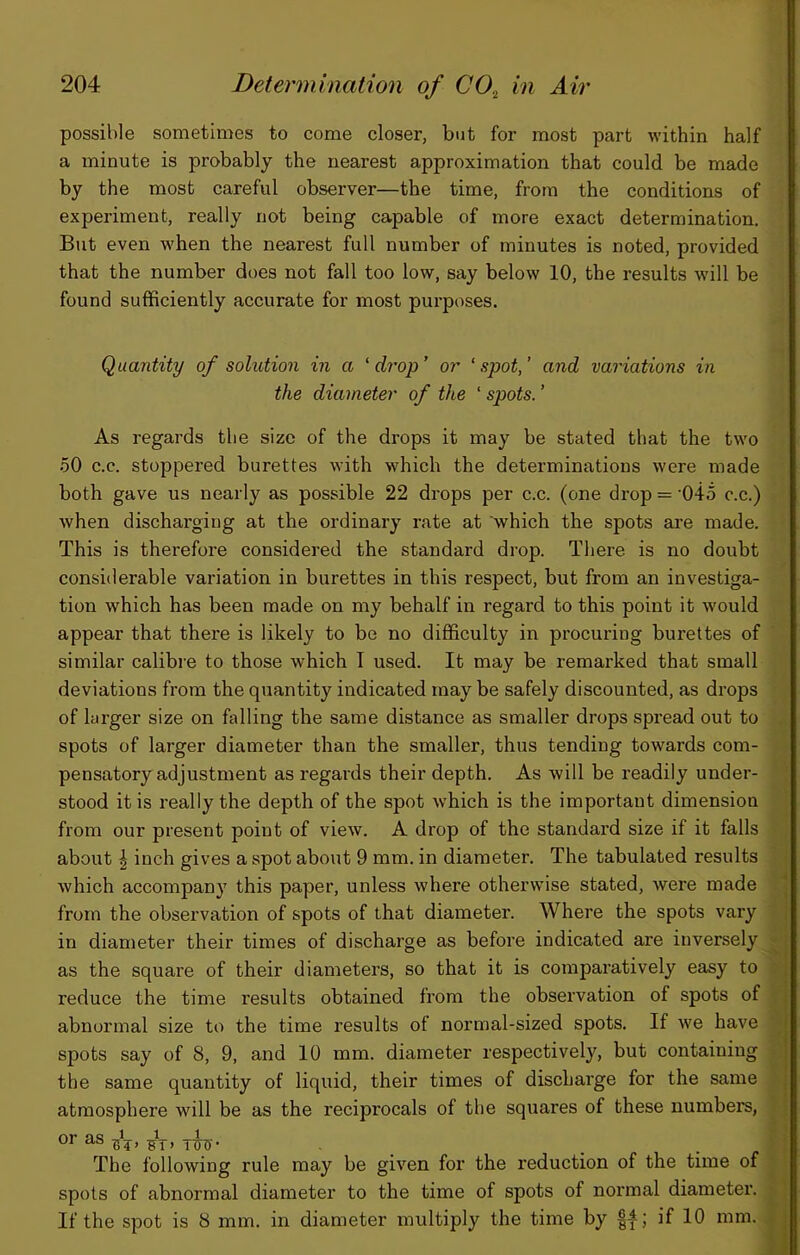 possible sometimes to come closer, but for most part within half a minute is probably the nearest approximation that could be made by the most careful observer—the time, from the conditions of experiment, really not being capable of more exact determination. But even when the nearest full number of minutes is noted, provided that the number does not fall too low, say below 10, the results will be found sufficiently accurate for most purposes. Quantity of solution in a 'drop’ or ‘spot,’ and variations in the diameter of the ‘ spots. ’ As regards the size of the drops it may be stated that the two 50 c.c. stoppered burettes with which the determinations were made both gave us nearly as possible 22 drops per c.c. (one drop = '045 c.c.) when discharging at the ordinary rate at which the spots are made. This is therefore considered the standard drop. There is no doubt considerable variation in burettes in this respect, but from an investiga- tion which has been made on my behalf in regard to this point it would appear that there is likely to be no difficulty in procuring burettes of similar calibre to those which I used. It may be remarked that small deviations from the quantity indicated may be safely discounted, as drops of larger size on falling the same distance as smaller drops spread out to spots of larger diameter than the smaller, thus tending towards com- pensatory adjustment as regards their depth. As will be readily under- stood it is really the depth of the spot which is the important dimension from our present point of view. A drop of the standai’d size if it falls about I inch gives a spot about 9 mm. in diameter. The tabulated results which accompany this paper, unless where otherwise stated, were made from the observation of spots of that diameter. Where the spots vary in diameter their times of discharge as before indicated are inversely as the square of their diameters, so that it is comparatively easy to reduce the time results obtained from the observation of spots of abnormal size to the time results of normal-sized spots. If we have spots say of 8, 9, and 10 mm. diameter respectively, but containing the same quantity of liquid, their times of discharge for the same atmosphere will be as the reciprocals of the squares of these numbers, or as TCT- The following rule may be given for the reduction of the time of spots of abnormal diameter to the time of spots of normal diameter. If the spot is 8 mm. in diameter multiply the time by if 10 mm.