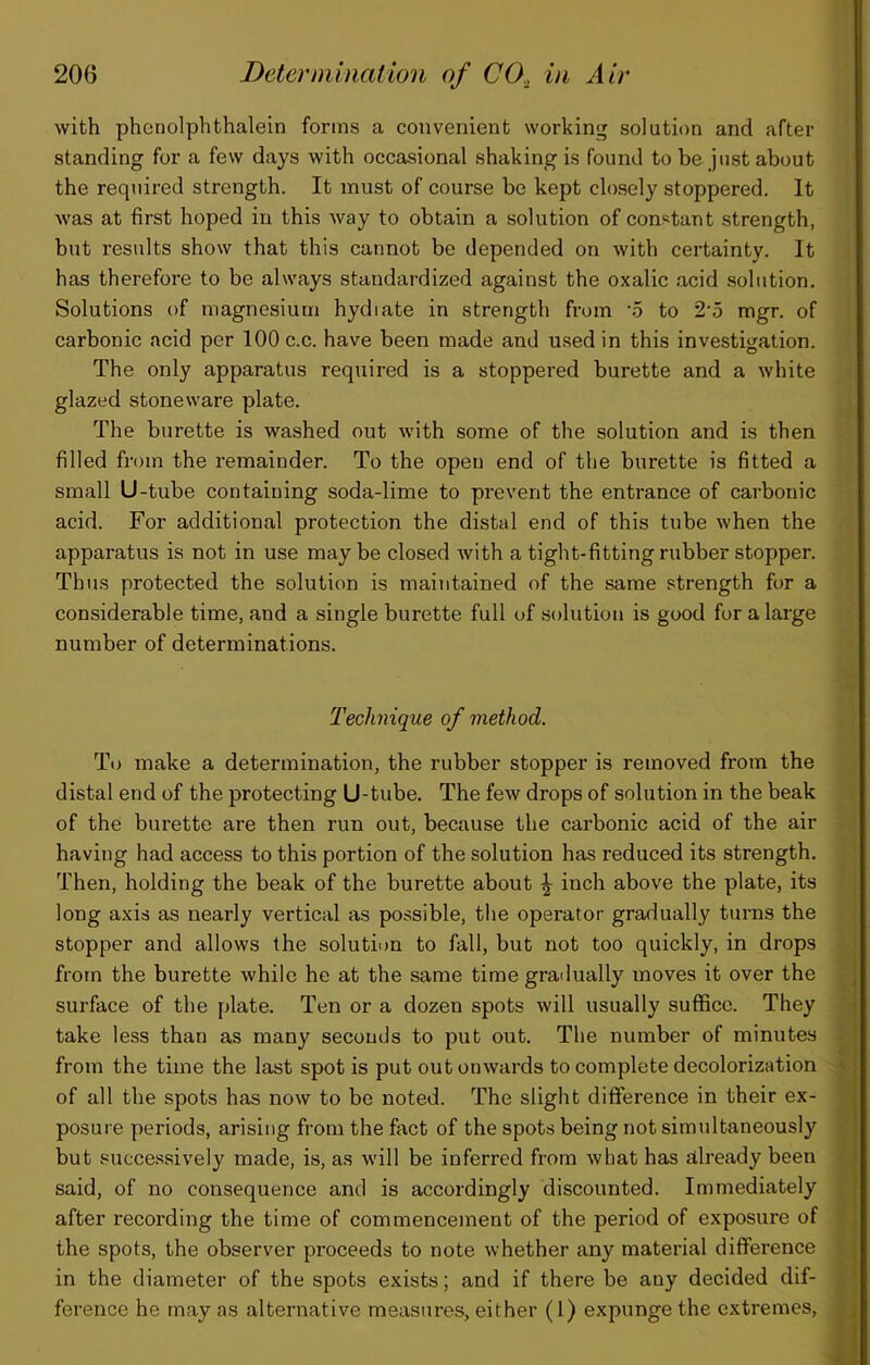 with phcnolphthalein forms a convenient working solution and after standing for a few days with occasional shaking is found to be just about the required strength. It must of course be kept closely stoppered. It was at first hoped in this way to obtain a solution of constant strength, but results show that this cannot be depended on with certainty. It has therefore to be always standardized against the oxalic acid solution. Solutions of magnesium hydiate in strength from '5 to 2'5 mgr. of carbonic acid per 100 c.c. have been made and used in this investigation. The only apparatus required is a stoppered burette and a white glazed stoneware plate. The burette is washed out with some of the solution and is then filled from the remainder. To the open end of the burette is fitted a small U-tube containing soda-lime to prevent the entrance of carbonic acid. For additional protection the distal end of this tube when the apparatus is not in use may be closed Avith a tiglit-fitting rubber stopper. Thus protected the solution is maintained of the same strength for a considerable time, and a single burette full of solution is good for a large number of determinations. Technique of method. To make a determination, the rubber stopper is removed from the distal end of the protecting U-tube. The few drops of solution in the beak of the burette are then run out, because the carbonic acid of the air having had access to this portion of the solution has reduced its strength. Then, holding the beak of the burette about \ inch above the plate, its long axis as nearly vertical as possible, the operator gradually turns the stopper and allows the solution to fall, but not too quickly, in drops from the burette while he at the same time gradually moves it over the surface of the plate. Ten or a dozen spots will usually suffice. They take less than as many seconds to put out. The number of minutes from the time the last spot is put out onwards to complete decolorization of all the spots has now to be noted. The slight difference in their ex- posure periods, arising from the fact of the spots being not simultaneously but successively made, is, as will be inferred from what has already been said, of no consequence and is accordingly discounted. Immediately after recording the time of commencement of the period of exposure of the spots, the observer proceeds to note whether any material difference in the diameter of the spots exists; and if there be any decided dif- ference he may as alternative measures, either (1) expunge the extremes.