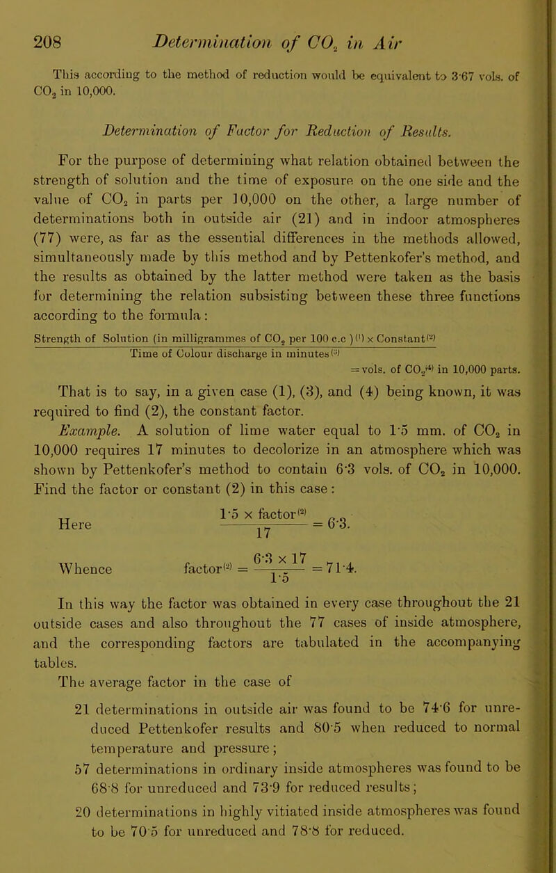 V This according to the method of reduction would be equivalent to 3'67 voLs. of COj in 10,000. Determination of Factor for Reduction of Results. For the purpose of determining what relation obtained between the > strength of solution and the time of exposure on the one side and the * value of CO2 in parts per 10,000 on the other, a large number of j determinations both in outside air (21) and in indoor atmospheres j (77) were, as far as the essential differences in the methods allowed, simultaneously made by this method and by Pettenkofer’s method, and the results as obtained by the latter method were taken as the basis for determining the relation subsisting between these three functions t according to the formida : ; ii|, Strength of Solution (in milligrammes of CO, per 100 c.c )<') x Constant(^) i Time of Colour discharge in minutes ‘ = vols. of CO,'^* in 10,000 parts. | That is to say, in a given case (1), (3), and (4) being known, it was i required to find (2), the constant factor. f Example. A solution of lime water equal to 1’5 mm. of COj in A 10,000 requires 17 minutes to decolorize in an atmosphere which was shown by Pettenkofer’s method to contain 6’3 vols. of CO2 in 10,000. jJ Find the factor or constant (2) in this case: 1'5 X factor*®’ „ _ Here b’3. TT7, n ! \ 6 3x17 H X A Whence factor*®’ = —z—;;— =7P4. lo In this way the factor was obtained in every case throughout the 21 outside cases and also throughout the 77 cases of inside atmosphere, and the corresponding factors are tabulated in the accompanying tables. The average factor in the case of 21 determinations in outside air was found to be 74'6 for unre- duced Pettenkofer results and 80'5 when reduced to normal temperature and pressure; 57 determinations in ordinary inside atmospheres was found to be 68'8 for unreduced and 73‘9 for reduced results; 20 determinations in highly vitiated in.side atmospheres was found to be 70'5 for unreduced and 78'8 for reduced.