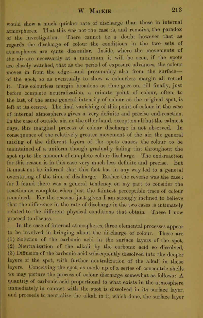 would show a much quicker rate of discharge than those iu internal atmospheres. That this was not the case is, and remains, the paradox of the investigation. There cannot be a doubt however that as regards the discharge of colour the conditions in the two sets of atmospheres are quite dissimilar. Inside, where the movements of the air are necessarily at a minimum, it will be seen, if the spots are closely watched, that as the period of exposure advance.s, the colour moves in from the edge—and presumably also from the surface— of the spot, so as eventually to show a colourless margin all round it. This colourless margin broadens as time goes on, till finally, just before complete neutralization, a minute point of colour, often, to the last, of the same general intensity of colour as the original spot, is left at its centre. The final vanishing of this point of colour in the case of internal atmospheres gives a very definite and precise end-reaction. In the case of outside air, on the other hand, except on all but the calmest days, this marginal process of colour discharge is not observed. In consequence of the relatively greater movement of the air, the general mixing of the different layers of the spots causes the colour to be maintained of a uniform though gradually fading tint throughout the spot up to the moment of complete colour discharge. The end-reaction for this reason is in this case very much less definite and precise. But it must not be inferred that this fact has in any way led to a geneial overstating of the time of discharge. Rather the reverse was the case: for I found there was a general tendency on my part to consider the reaction as complete when just the faintest perceptible trace of colour remaiued. For the reasons ju.st given I am strongly inclined to believe that the difference in the rate of discharge in the two cases is intimately related to the different physical conditions that obtain. These I now proceed to discuss. In the case of internal atmospheres, three elemental processes appear to be involved in bringing about the discharge of colour. These are (1) Solution of the carbonic acid in the surface layers of the spot, (2) Neutralization of the alkali by the carbonic acid so dissolved, (3) Diffusion of the carbonic acid subsequently dissolved into the deeper layers of the spot, with further neutralization of the alkali in these layers. Conceiving the spot, as made up of a series of concentric shells we may picture the process of colour discharge somewhat as follows: A quantity of carbonic acid proportional to what exists in the atmosphere immediately in contact with the spot is dissolved in its surface layer, and proceeds to neutralize the alkali in it, which done, the surface layer