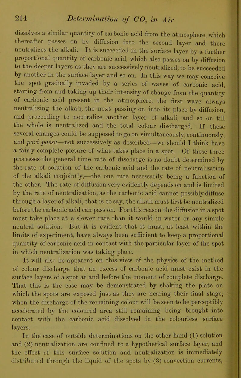 dissolves a similar quantity of carbonic acid from the atmosphere, which thereafter passes on by diffusion into the second layer and there neutralizes the alkali. It is succeeded in the surface layer by a further proportional quantity of carbonic acid, which also passes on by diffusion to the deeper layers as they are successively neutralized, to be succeeded by another in the surface layer and so on. In this way we may conceive the spot gradually invaded by a serie.s of waves of carbonic acid, starting from and taking up their intensity of change fiom the quantity of carbonic acid present in the atmosphere, the first wave always neutralizing the alkali, the next passing on into its place by diffusion, and proceeding to neutralize another layer of alkali, and so on till the whole is neutralized and the total colour discharged. If these several changes could be supposed to go on simultaneously, continuously, and pari passu—not successively as described—we should I think have a fairly complete picture of what takes place in a spot. Of these tliree processes the general time rate of discharge is no doubt determined by the rate of solution of the carbonic acid and the rate of neutralization of the alkali conjointly,—the one rate necessarily being a function of the other. The rate of diffusion very evidently depends on and is limited by the rate of neutralization, as the carbonic acid cannot possibly diffuse through a layer of alkali, that is to say, the alkali must first be neutralized before the carbonic acid can pass on. For this reason the diffusion in a spot must take place at a slower rate than it would in water or any simple neutral solution. But it is evident that it must, at least within the limits of experiment, have always been sufficient to keep a proportional quantity of carbonic acid in contact with the particular layer of the spot in which neutralization was taking place. It will also be apparent on this view of the physics of the method of colour discharge that an excess of carbonic acid must exist in the [ surface layers of a spot at and before the moment of complete discharge. That this is the case may be demonstrated by shaking the plate on i which the spots are exposed just as they are nearing their final stage, when the discharge of the remaining colour will be seen to be perceptibly accelerated by the coloured area still remaining being brought into i, contact with the carbonic acid dissolved in the colourless surface f, layers. ( In the case of outside determinations on the other hand (1) solution I and (2) neutralization are confined to a hypothetical surface layer, and V the effect of this surface solution and neutralization is immediately C. distj'ibuted through the liquid of the spots by (o) convection currents, i