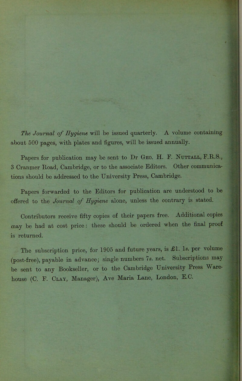 The Journal of Hygiene will be issued quarterly. A volume containing about 500 pages, with plates and figures, will be issued annually. Papers for publication may be sent to Dr GtEO. H. F. Nuttall, F.R.S., 3 Crannaer Road, Cambridge, or to the associate Editors. Other communica- tions should be addressed to the Dniversity Press, Cambridge. Papers forwarded to the Editors for publication are understood to be offered to the Journal of Hygiene alone, unless the contrary is stated. Contributors receive fifty copies of their papers free. Additional copies may be had at cost price: these should be ordered when the final proof is returned. The subscription price, for 1905 and future years, is £1. Is. per volume (post-free), payable in advance; single numbers 7s. net. Subscriptions may be sent to any Bookseller, or to the Cambridge University Press Ware- house (C. F. Clay, Manager), Ave Maria Lane, London, E.C.