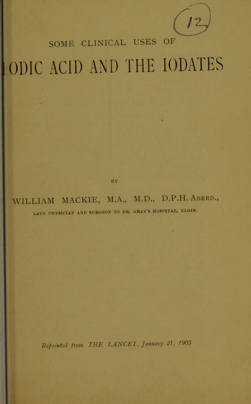 SOME CLINICAL USES OF ODIC ACID AND THE lODATES WILLIAM MACKIE, M.A., M.D., D.P.H. Aberd., LATE PHYSICIAN AND SURGEON TO DR. GRAY’S HOSPITAL, ELGIN. lieprinted from THE LANCET. Jammy 21, 1905