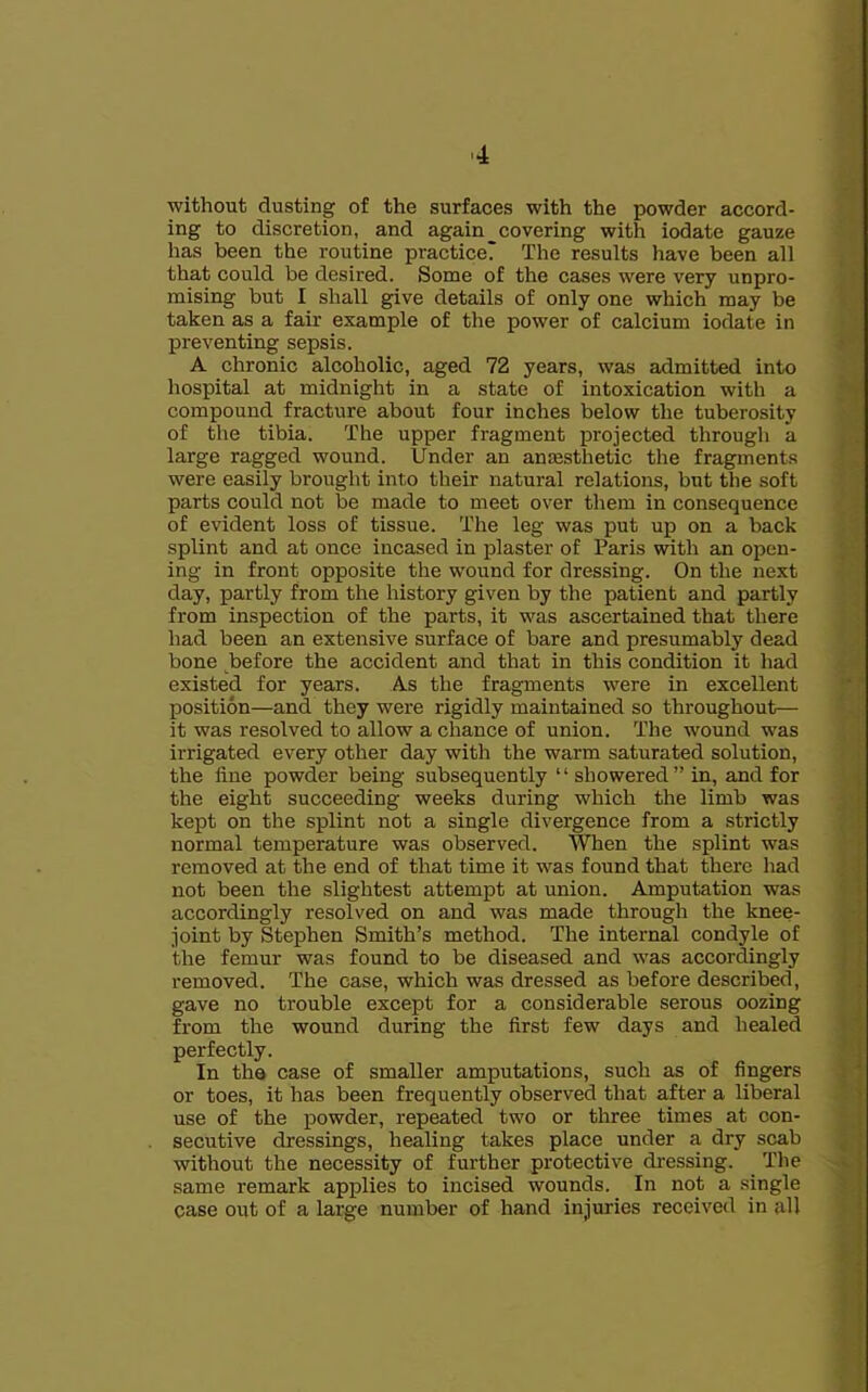 without dusting of the surfaces with the powder accord- ing to discretion, and again _ covering with iodate gauze has been the routine practice? The results have been all that could be desired. Some of the cases were very unpro- mising but I shall give details of only one which may be taken as a fair example of the power of calcium iodate in preventing sepsis. A chronic alcoholic, aged 72 years, was admitted into hospital at midnight in a state of intoxication with a compound fracture about four inches below the tuberosity of the tibia. The upper fragment projected through a large ragged wound. Under an anmsthetic the fragments were easily brought into their natural relations, but the soft parts could not be made to meet over them in consequence of evident loss of tissue. The leg was put up on a back splint and at once incased in plaster of Paris with an open- ing in front opposite the wound for dressing. On the next day, partly from the history given by the patient and partly from inspection of the parts, it was ascertained that there had been an extensive surface of bare and presumably dead bone before the accident and that in this condition it had existed for years. As the fragments were in excellent position—and they were rigidly maintained so throughout— it was resolved to allow a chance of union. The wound was irrigated every other day with the warm saturated solution, the fine powder being subsequently “showered” in, and for the eight succeeding weeks during which the limb was kept on the splint not a single divergence from a strictly normal temperature was observed. When the splint was removed at the end of that time it was found that there had not been the slightest attempt at union. Amputation was accordingly resolved on and was made through the knee- joint by Stephen Smith’s method. The internal condyle of the femur was found to be diseased and was accordingly removed. The case, which was dressed as before described, gave no trouble except for a considerable serous oozing from the wound during the first few days and healed perfectly. In the case of smaller amputations, such as of fingers or toes, it has been frequently observed that after a liberal use of the powder, repeated two or three times at con- secutive dressings, healing takes place under a dry scab without the necessity of further protective dressing. Tlie same remark applies to incised wounds. In not a single case out of a large number of hand injuries received in all
