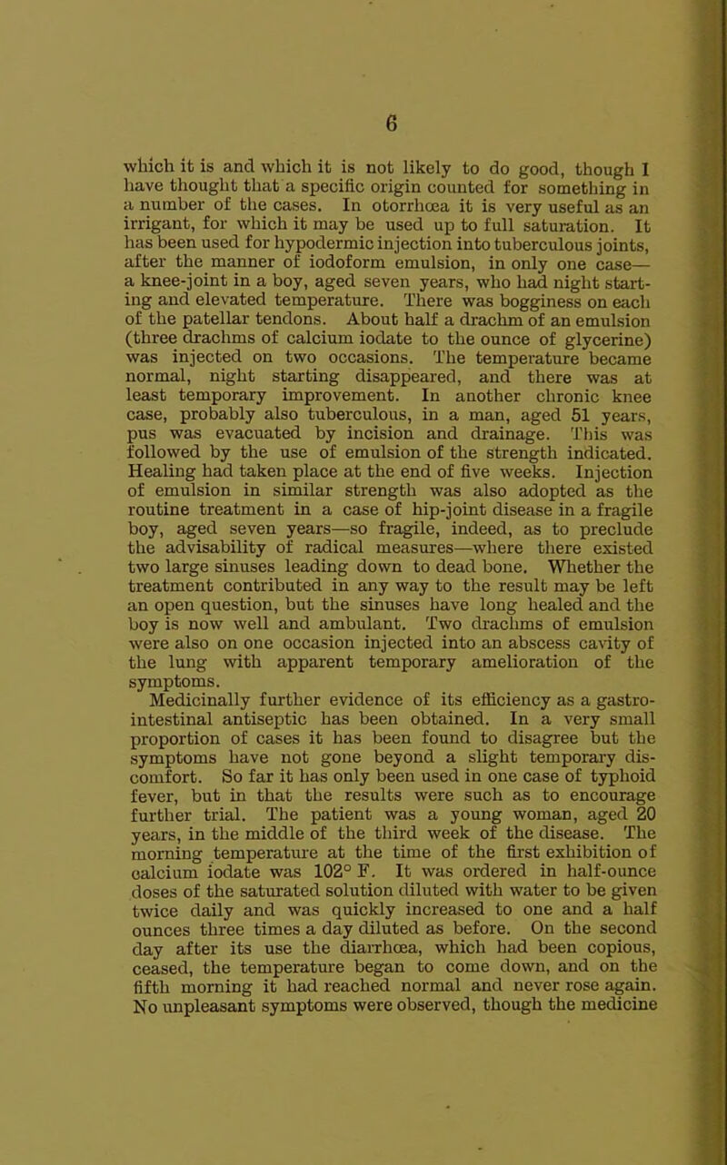 which it is and which it is not likely to do good, though I have thought that a specific origin counted for something in a number of the cases. In otorrhoea it is very useful as an irrigant, for which it may be used up to full saturation. It has been used for hypodermic injection into tuberculous joints, after the manner of iodoform emulsion, in only one case— a knee-joint in a boy, aged seven years, who had night start- ing and elevated temperature. There was bogginess on each of the patellar tendons. About half a drachm of an emulsion (three drachms of calcium iodate to the ounce of glycerine) was injected on two occasions. The temperature became normal, night starting disappeared, and there was at least temporary improvement. In another chronic knee case, probably also tuberculous, in a man, aged 51 years, pus was evacuated by incision and drainage. This was followed by the use of emulsion of the strength indicated. Healing had taken place at the end of five weeks. Injection of emulsion in similar strength was also adopted as the routine treatment in a case of hip-joint disease in a fragile boy, aged seven years—so fragile, indeed, as to preclude the advisability of radical measures—^where there existed two large sinuses leading down to dead bone. Whether the treatment contributed in any way to the result may be left an open question, but the sinuses have long healed and the boy is now well and ambulant. Two drachms of emulsion were also on one occasion injected into an abscess cavity of the lung with apparent temporary amelioration of the symptoms. Medicinally further evidence of its efficiency as a gastro- intestinal antiseptic has been obtained. In a very small proportion of cases it has been found to disagree but the symptoms have not gone beyond a slight temporary dis- comfort. So far it has only been used in one case of typhoid fever, but in that the results were such as to encourage further trial. The patient was a young woman, aged 20 years, in the middle of the third week of the disease. The morning temperature at the time of the fir'st exhibition of calcium iodate was 102° F. It was ordered in half-ounce doses of the saturated solution diluted with water to be given twice daily and was quickly increased to one and a half ounces three times a day diluted as before. On the second day after its use the ^arrhoea, which had been copious, ceased, the temperature began to come down, and on the fifth morning it had reached normal and never rose again. No unpleasant symptoms were observed, though the medicine