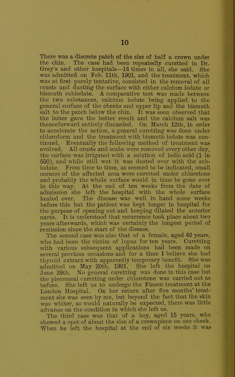 There was a discrete patch of the size of half a crown under the chin. The case had been repeatedly curetted in Dr. Gray’s and other hospitals—14 times in all, she said. She was admitted on Feb. 11th, 1901, and the treatment, which was at first purely tentative, consisted in the removal of all crusts and dusting the surface with either calcium iodate or bismuth subiodate. A comparative test was made between the two substances, calcium iodate being applied to the general surface of the cheeks and upper lip and the bismuth salt to the patch below the chin. It was soon observed that the latter gave the better result and the calcium salt was thenceforward entirely discarded. On March 12th, in order to accelerate the action, a general curetting was done under chloroform and the treatment with bismuth iodate was con- tinued. Eventually the following method of treatment was evolved. All crusts and scabs were removed every other day, the surface was irrigated with a solution of iodic acid (1 in 500), and while still wet it was dusted over with the sub- iodate. From time to time, as seemed to be indicated, small corners of the affected area were curetted, under chloretone and probably the whole surface would in time be gone over in this way. At the end of ten weeks from the date of admission she left the hospital with the whole surface healed over. The disease was well in hand some weeks before this but the patient was kept longer in hospital for the purpose of opening out and keeping dilated the anterior nares. It is understood that recurrence took place about two years afterwards, which was certainly the longest period of remission since the start of the disease. The second case was also that of a female, aged 40 years, who had been the victim of lupus for ten years. Curetting with various subsequent applications had been made on several previous occasions and for a time I believe she had thyroid extract with apparently temporary benefit. She was admitted on May 20th, 1901. She left the hospital on June 29th. No general curetting was done in this case but the piecemeal curetting under chloretone was carried out as before. She left us to undergo the Finsen treatment at the London Hospital. On her return after five months’ treat- ment she was seen by me, but beyond the fact that the skin was whiter, as would naturally be expected, there was little advance on the condition in which she left us. The third case was that of a boy, aged 15 years, who showed a spot of about the size of a crownpiece on one cheek. When he left the hospital at the end of six weeks it was