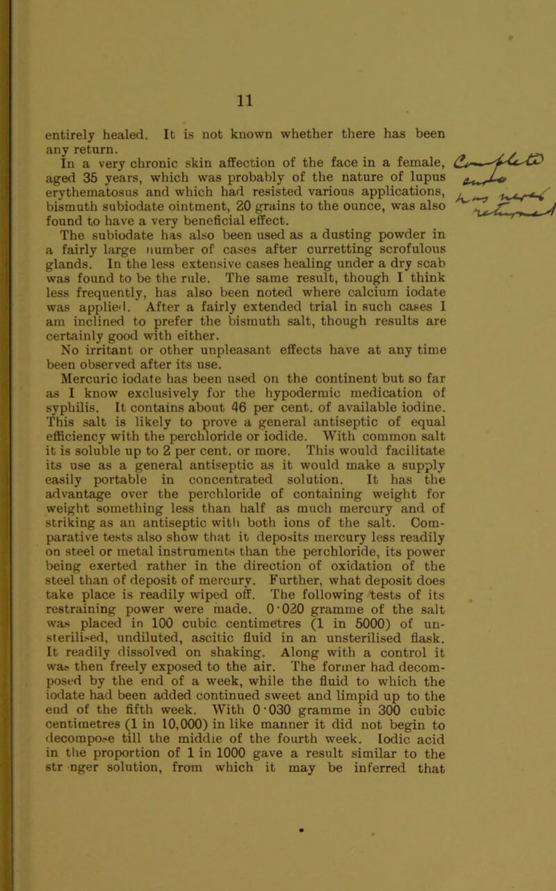 entirely healed. It is not known whether there has been any return. In a very chronic skin affection of the face in a female, aged 35 years, which was probably of the nature of lupus erythematosus and which had resisted various applications, bismuth subiodate ointment, 20 grains to the ounce, was also found to have a very beneficial effect. The subiodate has also been used as a dusting powder in a fairly large number of cases after curretting scrofulous glands. In the less extensive cases healing under a dry scab was found to be the rule. The same result, though I think less frequently, has also been noted where calcium iodate was applied. After a fairly extended trial in such cases I am inclined to prefer the bismuth salt, though results are certainly good with either. No irritant or other unpleasant effects have at any time been observed after its use. Mercuric iodate has been used on the continent but so far as I know exclusively for the hypodermic medication of syphilis. It contains about 46 per cent, of available iodine. This salt is likely to prove a general antiseptic of equal efliciency with the perchloride or iodide. With common salt it is soluble up to 2 per cent, or more. This would facilitate its use as a general antiseptic as it would make a supply easily portable in concentrated solution. It has the advantage over the perchloride of containing weight for weight something less than half as much mercury and of striking as an antiseptic witli both ions of the salt. Com- parative tests also show that it deposits mercury less readily on steel or metal instruments than the perchloride, its power being exerted rather in the direction of oxidation of the steel than of deposit of mercury. Further, what deposit does take place is readily wiped off. The following tests of its restraining power were made. O'020 gramme of the salt was placed in 100 cubic centimetres (1 in 5000) of un- sterili>ed, undiluted, ascitic fluid in an unsterilised flask. It readily dissolved on shaking. Along with a control it was then freely exposed to the air. The former had decom- posed by the end of a week, while the fluid to which the iodate had been added continued sweet and limpid up to the end of the fifth week. With 0'030 gramme in 300 cubic centimetres (1 in 10,000) in like manner it did not begin to decompo.se till the middle of the fourth week. Iodic acid in the proportion of 1 in 1000 gave a result similar to the str nger solution, from which it may be inferred that
