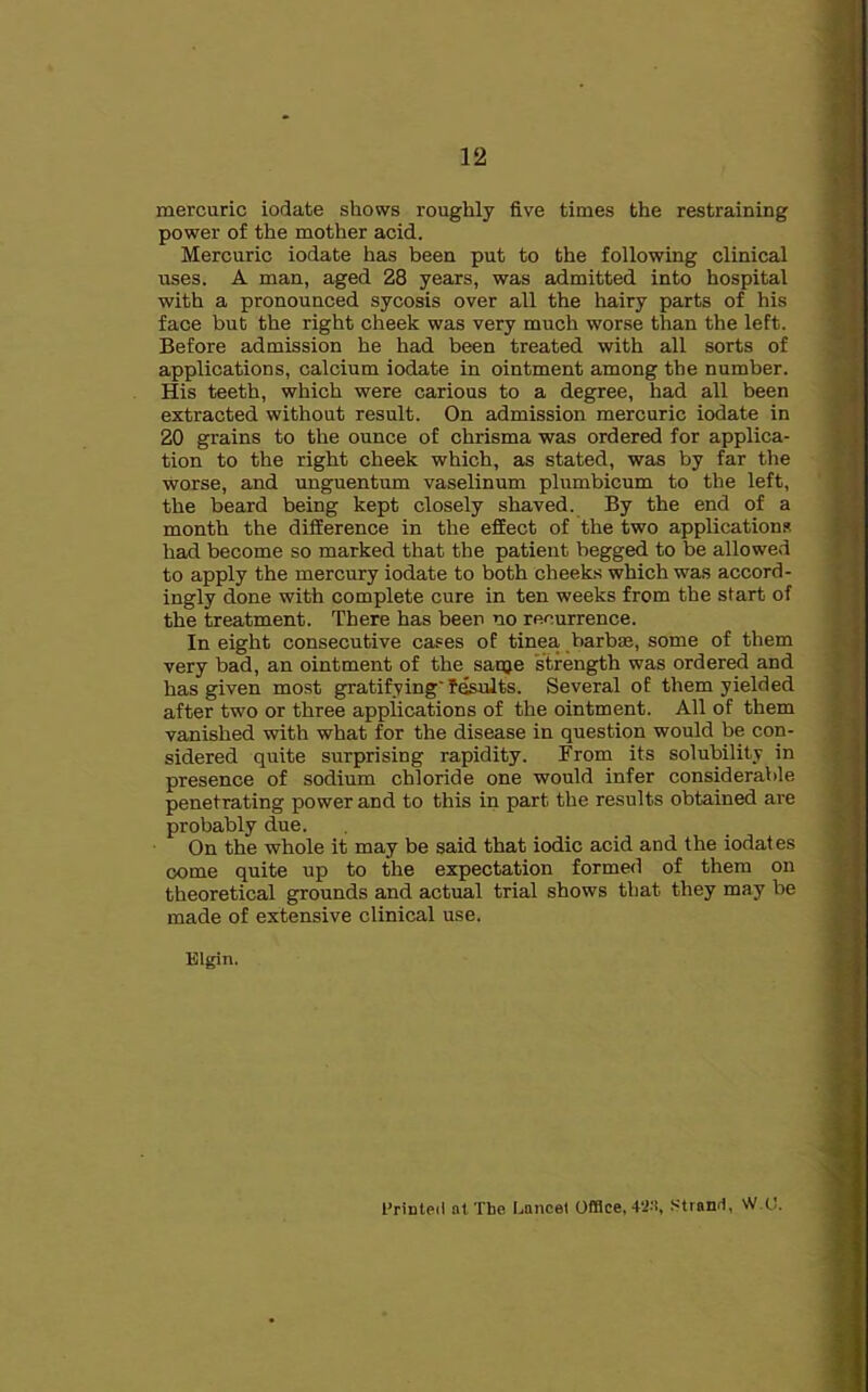 mercuric iodate shows roughly five times the restraining power of the mother acid. Mercuric iodate has been put to the following clinical uses. A man, aged 28 years, was admitted into hospital with a pronounced sycosis over all the hairy parts of his face but the right cheek was very much worse than the left. Before admission he had been treated with all sorts of applications, calcium iodate in ointment among the number. His teeth, which were carious to a degree, had all been extracted without result. On admission mercuric iodate in 20 grains to the ounce of chrisma was ordered for applica- tion to the right cheek which, as stated, was by far the worse, and unguentum vaselinum plumbicum to the left, the beard being kept closely shaved. By the end of a month the difference in the effect of the two applications had become so marked that the patient begged to be allowed to apply the mercury iodate to both cheeks which was accord- ingly done with complete cure in ten weeks from the start of the treatment. There has beer no recurrence. In eight consecutive cases of tinea barbae, some of them very bad, an ointment of the sanje strength was ordered and has given most gratifying' fesults. Several of them yielded after two or three applications of the ointment. All of them vanished with what for the disease in question would be con- sidered quite surprising rapidity. From its solubility in presence of sodium chloride one would infer considerable penetrating power and to this in part the results obtained are probably due. On the whole it may be said that iodic acid and the iodates come quite up to the expectation formed of them on theoretical grounds and actual trial shows that they may be made of extensive clinical use. Elgin. Printed at The Lancet OfBce, 4‘Jtt, .Strand, VV.O.