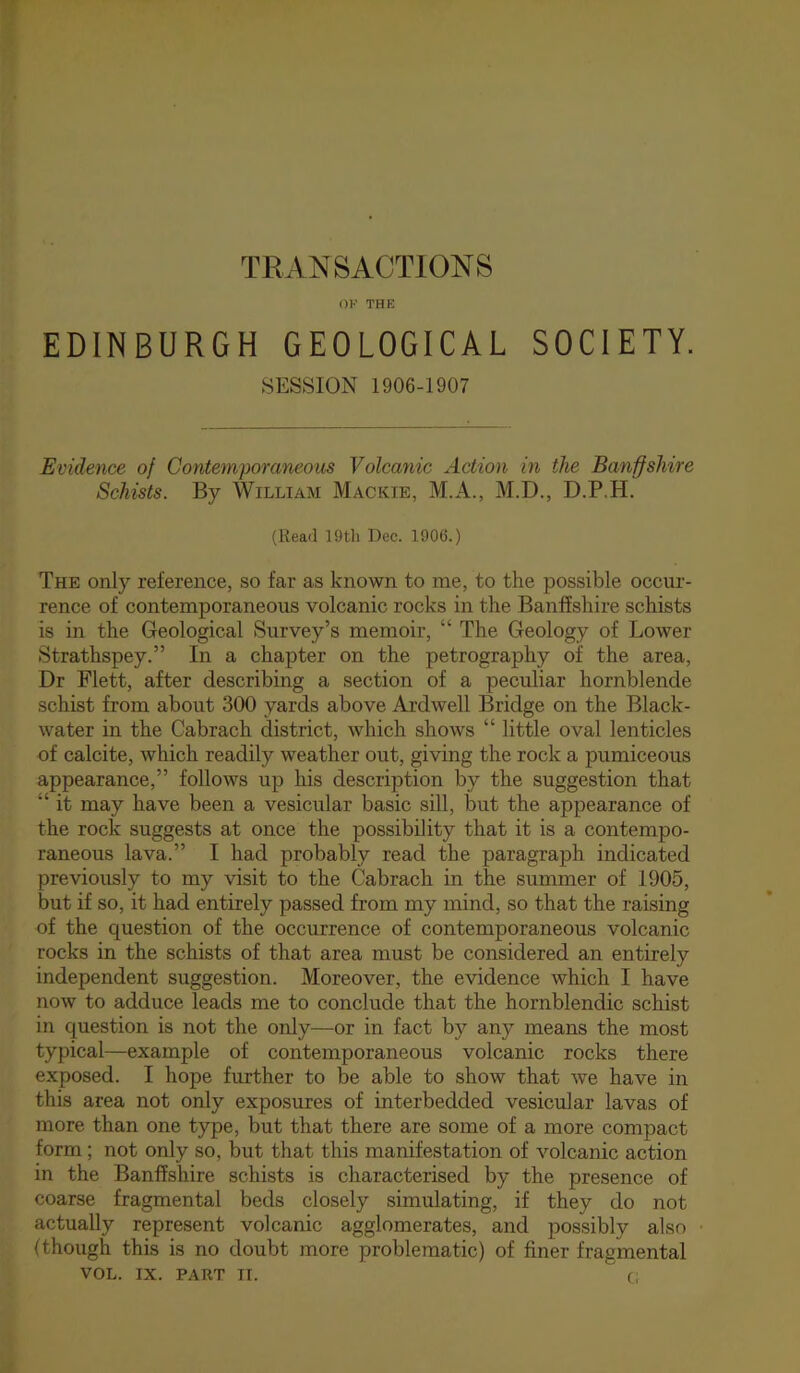 TRANSACTIONS OK THE EDINBURGH GEOLOGICAL SOCIETY. •SESSION 1906-1907 Evidence of Contemporaneous Volcanic Action in the Banffshire Schists. By William Mackie, M.A., M.D., D.P.H. (Read 19tli Dec. 1906.) The only reference, so far as known to me, to the possible occur- rence of contemporaneous volcanic rocks in the Banffshire schists is in the Geological Survey’s memoir, “ The Geology of Lower Strathspey.” In a chapter on the petrography of the area. Dr Flett, after describing a section of a peculiar hornblende schist from about 300 yards above Ardwell Bridge on the Black- water in the Cabrach district, which shows “ little oval lenticles of calcite, which readily weather out, giving the rock a pumiceous appearance,” follows up his description by the suggestion that “ it may have been a vesicular basic sill, but the appearance of the rock suggests at once the possibility that it is a contempo- raneous lava.” I had probably read the paragraph indicated previously to my visit to the Cabrach in the summer of 1905, but if so, it had entirely passed from my mind, so that the raising of the question of the occurrence of contemporaneous volcanic rocks in the schists of that area must be considered an entirely independent suggestion. Moreover, the evidence which I have now to adduce leads me to conclude that the hornblendic schist in question is not the only—or in fact by any means the most typical—example of contemporaneous volcanic rocks there exposed. I hope further to be able to show that we have in this area not only exposures of interbedded vesicular lavas of more than one type, but that there are some of a more compact form; not only so, but that this manifestation of volcanic action in the Banffshire schists is characterised by the presence of coarse fragmental beds closely simulating, if they do not actually represent volcanic agglomerates, and possibly also (though this is no doubt more problematic) of finer fragmental VOL. IX. PART II. ' Ci