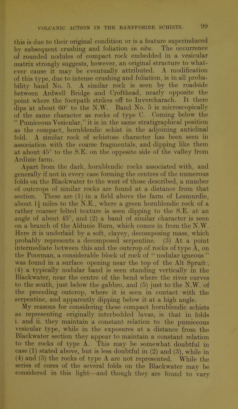 this is due to their original condition or is a feature superinduced by subsequent crushing and foliation in situ. The occurrence of rounded nodules of compact rock embedded in a vesicular matrix strongly suggests, however, an original structure to what- ever cause it may be eventually attributed. A modification of this type, due to intense crushing and foliation, is in all proba- bility band No. 5. A similar rock is seen by the roadside between Ardwell Bridge and Crofthead, nearly opposite the point where the footpath strikes off to Invercharach. It there dips at about 60° to the N.W. Band No. 5 is microscopically of the same character as rocks of type C. Coming below the “ Pumiceous Vesicular,” it is in the same stratigraphical position as the compact, hornblendic schist in the adjoining anticlinal fold. A similar rock of schistose character has been seen in association wth the coarse fragmentals, and dipping like them at about 45° to the S.E. on the opposite side of the valley from Ardluie farm. Apart from the dark, hornblendic rocks associated with, and generally if not in every case forming the centres of the numerous folds on the Blackwater to the west of those described, a number of outcrops of similar rocks are found at a distance from that section. These are (1) in a field above the farm of Lesmurdie, about IJ miles to the N.E., where a green hornblendic rock of a rather coarser felted texture is seen dipping to the S.E. at an angle of about 45°, and (2) a band of similar character is seen on a branch of the Aldunie Burn, which comes in from the N.W. Here it is underlaid by a soft, clayey, decomposing mass, which probably represents a decomposed serpentine. (3) At a point intermediate between this and the outcrop of rocks of type A, on the Poorman, a considerable block of rock of “ nodular igneous ” was found in a surface opening near the top of the Alt Spruit; (4) a typically nodular band is seen standing vertically in the Blackwater, near the centre of the bend where the river curves to the south, just below the gabbro, and (5) just to the N.W. of the preceding outcrop, where it is seen in contact with the serpentine, and apparently dipping below it at a high angle. My reasons for considering these compact hornblendic schists as representing originally interbedded lavas, is that in folds i. and ii. they maintain a constant relation to the pumiceous vesicular type, while in the exposures at a distance from the Blackwater section they appear to maintain a constant relation to the rocks of type A. This may be somewhat doubtful in case (1) stated above, but is less doubtful in (2) and (3), while in (4) and (5) the rocks of type A are not represented. While the series of cores of the several folds on the Blackwater may be considered in this light—and though they are found to vary