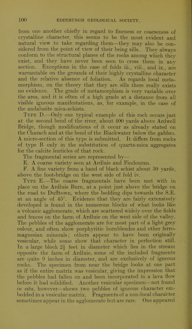 from one another chiefly in regard to fineness or coarseness of crystalline character^ this seems to be the most evident and natural view to take regarding them—they may also be con- sidered from the point of view of their being sills. They always conform to the structural planes of the rocks among which they exist, and they have never been seen to cross them in any section. Exceptions in the case of folds hi., viii., and ix., are warrantable on the grounds of their highly crystalline character and the relative absence of foliation. As regards local meta- morphism, on the theory that they are sills there really exists no evidence. The grade of metamorphism is very variable over the area, and it is often of a high grade at a distance from all visible igneous manifestations, as, for example, in the case of the andalusite mica-schists. Type D.—Only one typical example of this rock occurs just at the second bend of the river, about 400 yards above Ardwell Bridge, though modifications of it occur as already stated on the Charach and at the bend of the Blackwater below the gabbro. A micro-section of this type is submitted. It differs from rocks of type B only in the substitution of quartz-mica aggregates for the calcite lenticles of that rock. The fragmental series are represented by— E. A coarse variety seen at Ardluie and Findouran. F. A fine variety from a band of black schist about 30 yards, above the foot-bridge on the west side of fold iv. Type E.—The coarse fragmentals have been met with in place on the Ardluie Burn, at a point just above the bridge on the road to DufftoAvn, where the bedding dips towards the S.E. at an angle of 45°. Evidence that they are fairly extensively developed is found in the numerous blocks of what looks like a volcanic agglomerate, which are scattered widely over the fields and fences on the farm of Ardluie on the west side of the valley. The pebbles of the agglomerate are for most part of a light grey colour, and often show porphyritic hornblendes and other ferro- magnesian minerals; others appear to have been originally vesicular, while some show that character in perfection still. In a large block 2-|- feet in diameter which lies in the stream opposite the farm of Ardluie, some of the included fragments are quite 9 inches in diameter, and are exclusively of igneous rocks. The specimen from near the bridge looks at one part as if the entire matrix was vesicular, giving the impression that the pebbles had fallen on and been incorporated in a lava flow before it had solidified. Another vesicular specimen—not found in situ, however—shows two pebbles of igneous character em- bedded in a vesicular matrix. Fragments of a non-local character sometimes appear in the agglomerate but are rare. One appeared