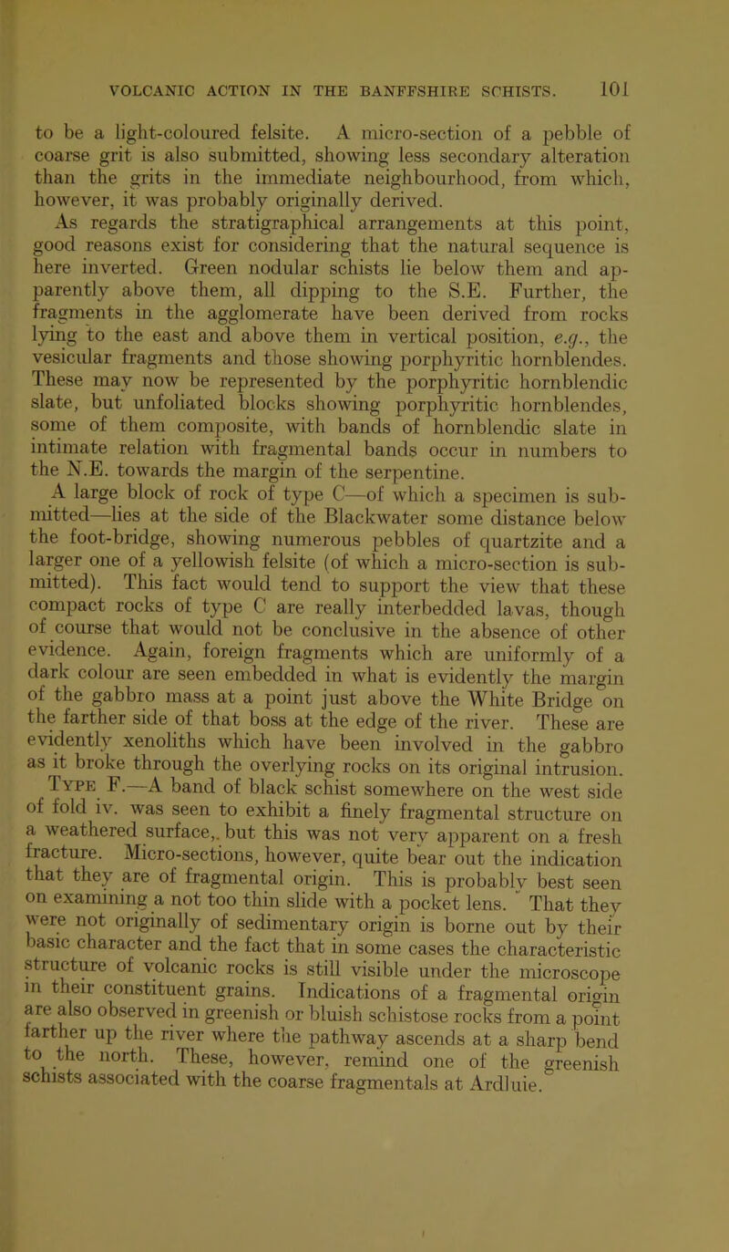 to be a light-coloured felsite. A micro-section of a pebble of coarse grit is also submitted, showing less secondary alteration than the grits in the immediate neighbourhood, from which, however, it was probably originally derived. As regards the stratigraphical arrangements at this point, good reasons exist for considering that the natural sequence is here inverted. Green nodular schists lie below them and ap- parently above them, all dipping to the S.E. Further, the fragments in the agglomerate have been derived from rocks lying to the east and above them in vertical position, e.g., the vesicular fragments and those showing porphyritic hornblendes. These may now be represented by the porphyritic hornblendic slate, but unfoliated blocks showing porphyritic hornblendes, some of them composite, with bands of hornblendic slate in intimate relation with fragmental bands occur in numbers to the N.E. towards the margin of the serpentine. A large block of rock of type C—of which a specimen is sub- mitted—lies at the side of the Blackwater some distance below the foot-bridge, showing numerous pebbles of quartzite and a larger one of a yellowish felsite (of which a micro-section is sub- mitted). This fact would tend to support the view that these compact rocks of type C are really interbedded lavas, though of course that would not be conclusive in the absence of other evidence. Again, foreign fragments which are uniformly of a dark colour are seen embedded in Avhat is evidently the margin of the gabbro mass at a point just above the White Bridge on the farther side of that boss at the edge of the river. These are evidently xenoliths which have been involved in the gabbro as it broke through the overlying rocks on its original intrusion. Iype F. a band of black schist somewhere on the west side of fold IV. was seen to exhibit a finely fragmental structure on a weathered surface,, but this was not very apparent on a fresh fracture. Micro-sections, however, quite bear out the indication that they are of fragmental origin. This is probablv best seen on examining a not too thin slide with a pocket lens. That they vere not originally of sedimentary origin is borne out by their basic character and the fact that in some cases the characteristic structure of volcanic rocks is still visible under the microscope in their constituent grains. Indications of a fragmental orimn are also observed in greenish or bluish schistose rocks from a point lartl^r up the river where the pathway ascends at a sharp bend to the north. These, however, remind one of the greenish schists associated with the coarse fragmentals at Ardluie.
