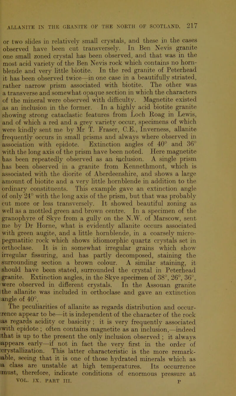 or two slides in relatively small crystals, and these in the cases observed have been cut transversely. In Ben Nevis granite one small zoned crystal has been observed, and that was in the most acid variety of the Ben Nevis rock which contains no horn- blende and very little biotite. In the red granite of Peterhead it has been observed twice—in one case in a beautifully striated, rather narrow prism associated with biotite. The other was a transverse and somewhat opaque section in which the characters of the mineral were observed with difficulty. Magnetite existed as an inclusion in the former. In a highly acid biotite granite showing strong cataclastic features from Loch Hoag in Lewis, and of which a red and a grey variety occur, specimens of which were kindly sent me by Mr T. Fraser, C.E., Inverness, allanite frequently occurs in small prisms and always where observed in association with epidote. Extinction angles of 40° and 36° with the long axis of the prism have been noted. Here magnetite has been repeatedly observed as an inclusion. A single prism has been observed in a granite from Kennethmont, which is associated with the diorite of Aberdeenshire, and shows a large amount of biotite and a very little hornblende in addition to the ordinary constituents. This example gave an extinction angle of only 24° with the long axis of the prism, but that was probably cut more or less transversely. It showed beautiful zoning as well as a mottled green and brown centre. In a specimen of the granophyre of Skye from a gully on the N.W. of Marscow, sent me by Dr Horne, what is evidently allanite occirrs associated with green augite, and a little hornblende, in a coarsely micro- pegmatitic rock which shows idiomorphic quartz crystals set in orthoclase. It is in somewhat irregular grains which show irregular Assuring, and has partly decomposed, staining the surrounding section a brown colour. A similar staining, it should have been stated, surrounded the crystal in Peterhead granite. Extinction angles, in the Skye specimen of 38°, 26°, 36°, were observed in different crystals. In the Assouan granite I the allanite was included in orthoclase and gave an extinction angle of 40°. The peculiarities of allanite as regards distribution and occur- rence appear to be—it is independent of the character of the rock ias regards acidity or basicity; it is very frequently associated 'with epidote ; often contains magnetite as an inclusion,—indeed Lhat is up to the present the only inclusion observed ; it always appears early—if not in fact the very first in the order of ■crystallization. This latter characteristic is the more remark- able, seeing that it is one of those hydrated minerals which as a class are unstable at high temperatures. Its occurrence must, therefore, indicate conditions of enormous pressure at VOL. IX. PART III. 1>