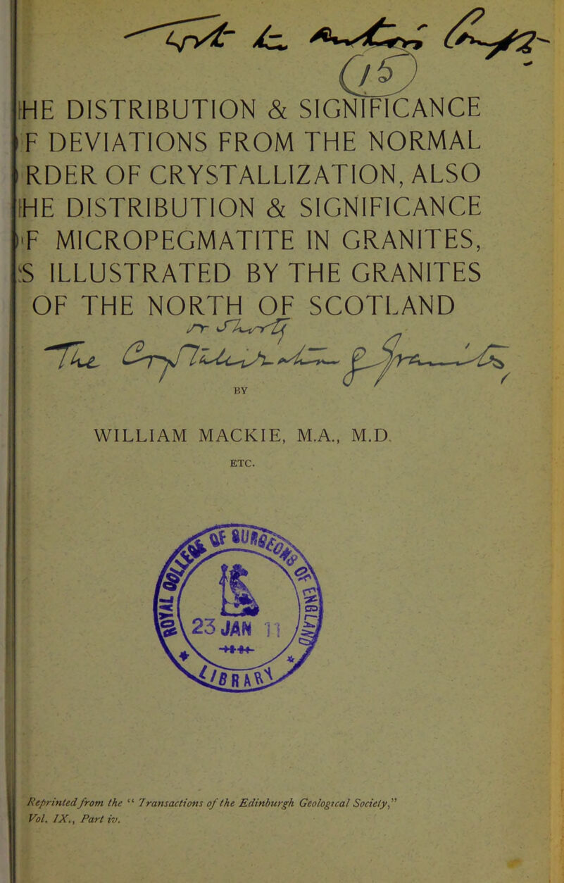 4/v^ HE DISTRIBUTION & SIGNIFICANCE F DEVIATIONS FROM THE NORMAL RDER OF CRYSTALLIZATION, ALSO IHE DISTRIBUTION & SIGNIFICANCE I'F MICROPEGMATITE IN GRANITES, 5 ILLUSTRATED BY THE GRANITES OF THE NORTH OF SCOTLAND Reprinted from the “ Transactions of the Edinburgh Geological Society, Vol. IX,, Part iv. WILLIAM MACKIE, M.A., M.D,