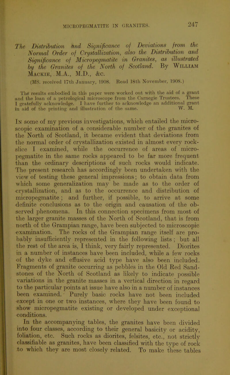 The Distribution and Significance of Deviations from the Nonnal Order of Crystallization, also the Distribution and Significance of Micropegmatite in Granites, as illustrated by the Granites of the North of Scotland. By William Mackie, M.A., M.D., &c. (MS. received I7th January, 1908. Read I8th November, 1908.) The' results embodied in this, paper were worked out with the aid of a grant and the loan of a ]jetrological microscope from the Carnegie Trustees. These I gratefully acknowledge. I have further to acknowledge an additional grant in aid of the printing and illustration of the .same. W. M. In some of my previous investigations, which entailed the micro- scopic examination of a considerable number of the granites of the North of Scotland, it became evident that deviations from the normal order of crystallization existed in almost every rock- slice I examined, while the occurrence of areas of micro- pegmatite in the same rocks appeared to be far more frequent than the ordinary descriptions of such rocks would indicate. The present research has accordingly been undertaken with the view of testing these general impressions; to obtain data from which some generalization may be made as to the order of crystallization, and as to the occurrence and distribution of micropegmatite; and further, if possible, to arrive at some definite conclusions as to the origin and causation of the ob- served phenomena. In this connection specimens from most of the larger granite masses of the North of Scotland, that is from north of the Grampian range, have been subjected to microscopic examination. The rocks of the Grampian range itself are pro- bably insufficiently represented in the following lists ; but all the rest of the area is, I think, very fairly represented. Diorites in a number of instances have been included, while a few rocks of the dyke and effusive acid type have also been included. Fragments of granite occurring as pebbles in the Old Ked Sand- stones of the North of Scotland as likely to indicate possible variations in the granite masses in a vertical direction in regard to the particular points at issue have also in a number of instances been examined. Purely basic rocks have not been included except in one or two instances, where they have been found to show micropegmatite existing or developed under exceptional conditions. In the accompanying tables, the granites have been divided into four classes, according to their general basicity or acidity, foliation, etc. Such rocks as diorites, felsites, etc., not strictly classifiable as granites, have been classified with the type of rock to which they are most closely related. To make these tables