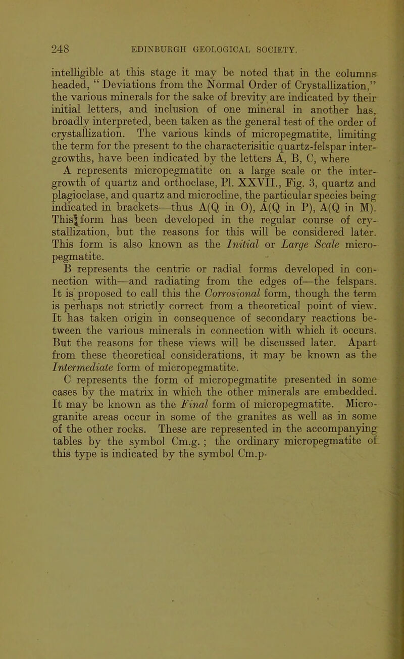 intelligible at this stage it may be noted that in the columns headed, “ Deviations from the Normal Order of Crystallization,” the various minerals for the sake of brevity are indicated by their initial letters, and inclusion of one mineral in another has, broadly interpreted, been taken as the general test of the order of crystallization. The various kinds of micropegmatite, limiting the term for the present to the characterisitic quartz-felspar inter- growths, have been indicated by the letters A, B, C, where A represents micropegmatite on a large scale or the inter- growth of quartz and orthoclase, PI. XXVII., Fig. 3, quartz and plagioclase, and quartz and microcline, the particular species being indicated in brackets—thus A(Q in 0), A(Q in P), A(Q in M). Thisl^form has been developed in the regular course of cry- stallization, but the reasons for this will be considered later. This form is also known as the Initial or Large Scale micro- pegmatite. B represents the centric or radial forms developed in con- nection with—and radiating from the edges of—the felspars. It is’ proposed to call this the Corrosional form, though the term is perhaps not strictly correct from a theoretical point of view. It has taken origin in consequence of secondary reactions be- tween the various minerals in connection with which it occurs. But the reasons for these views will be discussed later. Apart from these theoretical considerations, it may be known as the Intermediate form of micropegmatite. C represents the form of micropegmatite presented in some cases by the matrix in which the other minerals are embedded. It may be known as the Final form of micropegmatite. Micro- granite areas occur in some of the granites as weU as in some of the other rocks. These are represented in the accompanying tables by the symbol Cm.g. ; the ordinary micropegmatite of this type is indicated by the symbol Cm.p-