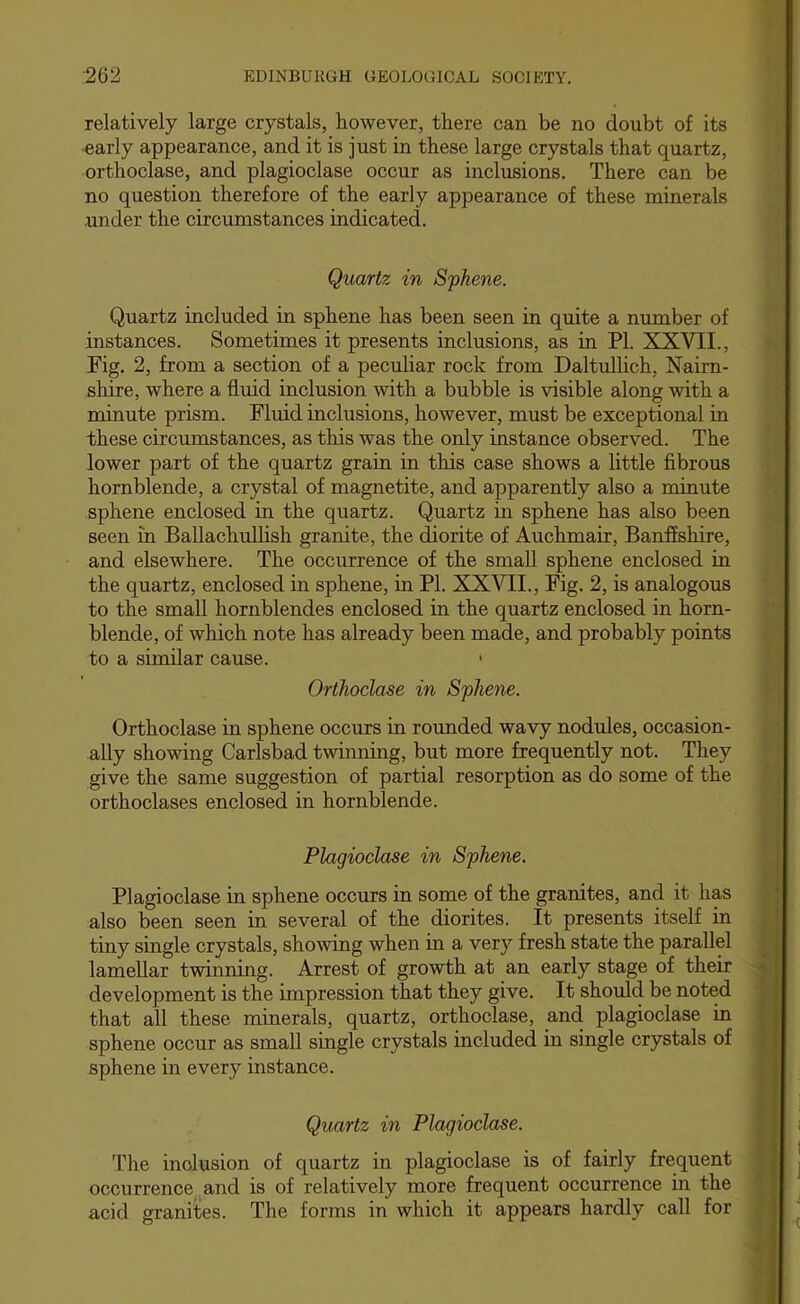 relatively large crystals, however, there can be no doubt of its early appearance, and it is just in these large crystals that quartz, orthoclase, and plagioclase occur as inclusions. There can be no question therefore of the early appearance of these minerals under the circumstances indicated. Quartz in Sphene. Quartz included in sphene has been seen in quite a number of instances. Sometimes it presents inclusions, as in PI. XXVII., Fig. 2, from a section of a peculiar rock from Daltulhch, Nairn- shire, where a fluid inclusion with a bubble is visible along with a minute prism. Fluid inclusions, however, must be exceptional in these circumstances, as this was the only instance observed. The lower part of the quartz grain in this case shows a little fibrous hornblende, a crystal of magnetite, and apparently also a minute sphene enclosed in the quartz. Quartz in sphene has also been seen in Ballachullish granite, the diorite of Auchmair, Banffshire, and elsewhere. The occurrence of the small sphene enclosed in the quartz, enclosed in sphene, in PL XXVII., Fig. 2, is analogous to the small hornblendes enclosed in the quartz enclosed in horn- blende, of which note has already been made, and probably points to a similar cause. • Orthoclase in Sphene. Orthoclase in sphene occurs in rounded wavy nodules, occasion- ally showing Carlsbad twinning, but more frequently not. They give the same suggestion of partial resorption as do some of the orthoclases enclosed in hornblende. Plagioclase in Sphene. Plagioclase in sphene occurs in some of the granites, and it has also been seen in several of the diorites. It presents itself in tiny single crystals, showing when in a very fresh state the parallel lamellar twinning. Arrest of growth at an early stage of their development is the impression that they give. It should be noted that all these minerals, quartz, orthoclase, and plagioclase in sphene occur as small single crystals included in single crystals of sphene in every instance. Quartz in Plagioclase. The inclusion of quartz in plagioclase is of fairly frequent occurrence.^and is of relatively more frequent occurrence in the acid granites. The forms in which it appears hardly call for