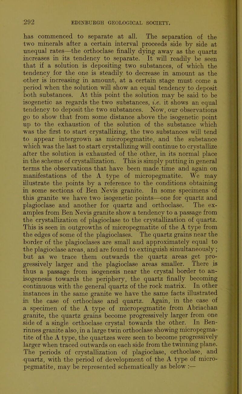 has commenced to separate at all. The separation of the two minerals after a certain interval proceeds side by side at unequal rates—the orthoclase finally dying away as the quartz increases in its tendency to separate. It will readily be seen that if a solution is depositing two substances, of which the tendency for the one is steadily to decrease in amount as the other is increasing in amount, at a certain stage must come a period when the solution wiU show an equal tendency to deposit both substances. At this point the solution may be said to be isogenetic as regards the two substances, i.e. it shows an equal tendency to deposit the two substances. Now, our observations go to show that from some distance above the isogenetic point up to the exhaustion of the solution of the substance which was the first to start crystallizing, the two substances will tend to appear intergrowh as micropegmatite, and the substance which was the last to start crystallizing will continue to crystallize after the solution is exhausted of the other, in its normal place in the scheme of crystallization. This is simply putting in general terms the observations that have been made time and again on manifestations of the A type of micropegmatite. We may illustrate the points by a reference to the conditions obtaining in some sections of Ben Nevis granite. In some specimens of this granite we have two isogenetic points—one for quartz and plagioclase and another for quartz and orthoclase. The ex- amples from Ben Nevis granite show a tendency to a passage from the crystallization of plagioclase to the crystallization of quartz. This is seen in outgrowths of micropegmatite of the A type from the edges of some of the plagioclases. The quartz grains near the border of the plagioclases are small and approximately equal to the plagioclase areas, and are found to extinguish simultaneously; but as we trace them outwards the quartz areas get pro- gressively larger and the plagioclase areas smaller. There is thus a passage from isogenesis near the crystal border to an- isogenesis towards the periphery, the quartz finally becoming continuous with the general quartz of the rock matrix. In other instances in the same granite we have the same facts illustrated in the case of orthoclase and quartz. Again, in the case of a specimen of the A type of micropegmatite from Abriachan granite, the quartz grains become progressively larger from one side of a single orthoclase crystal towards the other. In Ben- rinnes granite also, in a large twin orthoclase showing micropegma- tite of the A t)rpe, the quartzes were seen to become progressively larger when traced outwards on each side from the twinning plane. The periods of crystallization of plagioclase, orthoclase, and quartz, with the period of development of the A type of micro- pegmatite, may be represented schematically as below :—