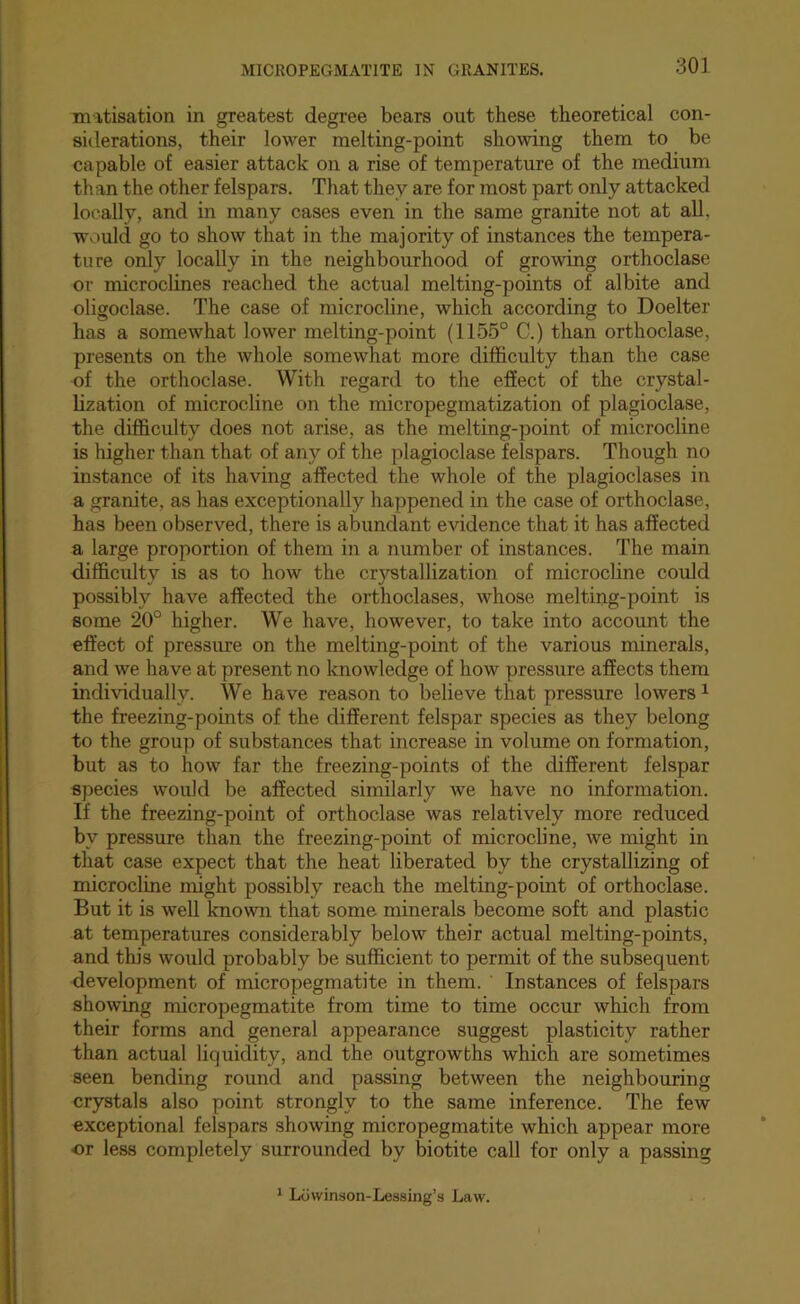 mitisation in greatest degree bears out these theoretical con- sitlerations, their lower melting-point showing them to be capable of easier attack on a rise of temperature of the medium than the other felspars. That they are for most part only attacked locally, and in many cases even in the same granite not at all, would go to show that in the majority of instances the tempera- ture only locally in the neighbourhood of growing orthoclase or microclines reached the actual melting-points of albite and oligoclase. The case of microcline, which according to Doelter has a somewhat lower melting-point (1155° C.) than orthoclase, presents on the whole somewhat more difficulty than the case of the orthoclase. With regard to the effect of the crystal- lization of microcline on the micropegmatization of plagioclase, the difficulty does not arise, as the melting-point of microcline is higher than that of any of the plagioclase felspars. Though no instance of its having affected the whole of the plagioclases in a granite, as has exceptionally happened in the case of orthoclase, has been observed, there is abundant evidence that it has affected a large proportion of them in a number of instances. The main difficulty is as to how the crystallization of microcline could possibly have affected the orthoclases, whose melting-point is some 20° higher. We have, however, to take into account the effect of pressure on the melting-point of the various minerals, and we have at present no knowledge of how pressure affects them individually. We have reason to believe that pressure lowers ^ the freezing-points of the different felspar species as they belong to the group of substances that increase in volume on formation, but as to how far the freezing-points of the different felspar species would be affected similarly we have no information. If the freezing-point of orthoclase was relatively more reduced by pressure than the freezing-point of microcline, we might in that case expect that the heat liberated by the crystallizing of microcline might possibly reach the melting-point of orthoclase. But it is well known that some minerals become soft and plastic at temperatures considerably below their actual melting-points, and this would probably be sufficient to permit of the subsequent development of micropegmatite in them. Instances of felspars showing micropegmatite from time to time occur which from their forms and general appearance suggest plasticity rather than actual liquidity, and the outgrowths which are sometimes seen bending round and passing between the neighbouring crystals also point strongly to the same inference. The few exceptional felspars showing micropegmatite which appear more or less completely surrounded by biotite call for only a passing 1 Lowinson-Lessing’s Law.