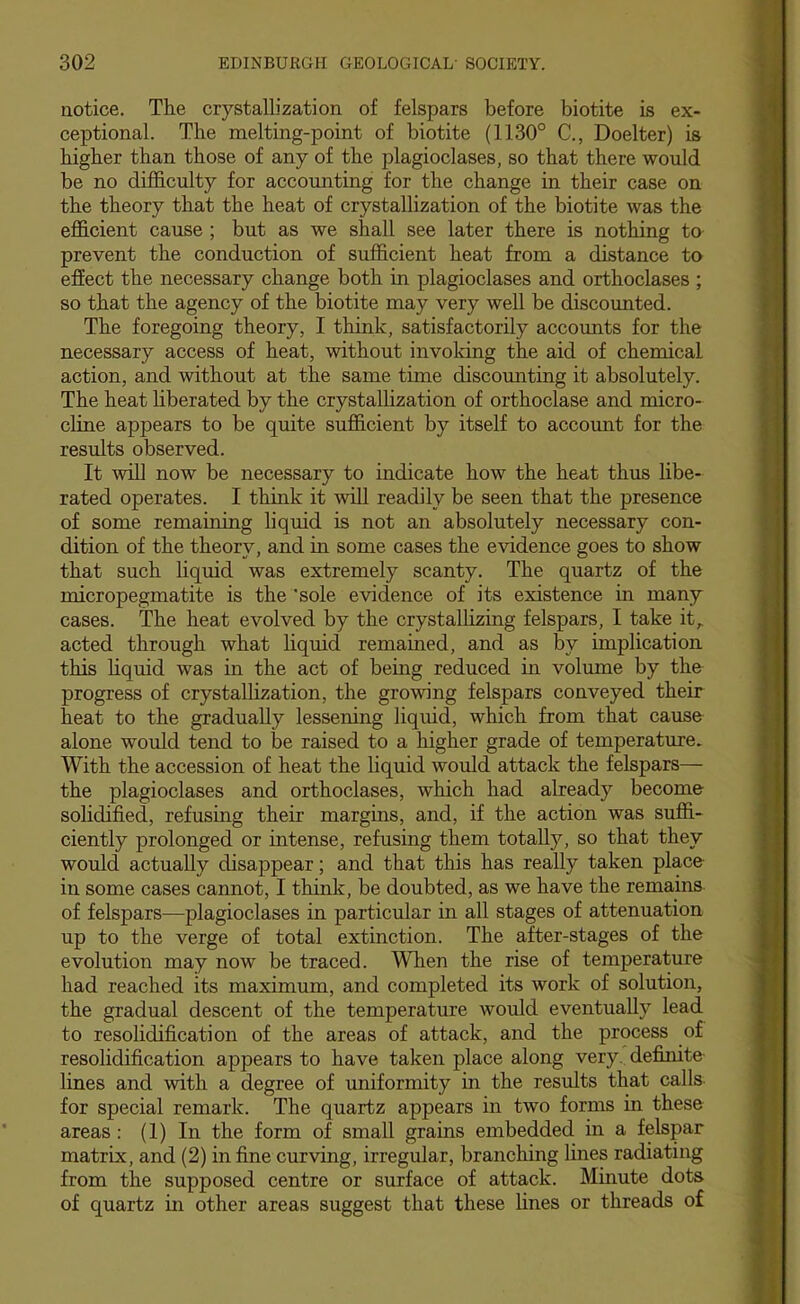 uotice. The crystallization of felspars before biotite is ex- ceptional. The melting-point of biotite (1130° C., Doelter) is higher than those of any of the plagioclases, so that there 'would be no difficulty for accounting for the change in their case on the theory that the heat of crystallization of the biotite was the efficient cause ; but as we shall see later there is nothing to prevent the conduction of sufficient heat from a distance to effect the necessary change both in plagioclases and orthoclases ; so that the agency of the biotite may very well be discounted. The foregoing theory, I think, satisfactorily accounts for the necessary access of heat, without invoking the aid of chemical action, and without at the same time discounting it absolutely. The heat hberated by the crystallization of orthoclase and micro- cline appears to be quite sufficient by itself to account for the results observed. It will now be necessary to indicate how the heat thus libe- rated operates. I think it ^vill readily be seen that the presence of some remaining liquid is not an absolutely necessary con- dition of the theory, and in some cases the e'vidence goes to show that such liquid was extremely scanty. The quartz of the micropegmatite is the 'sole e-vodence of its existence in many cases. The heat evolved by the crystallizing felspars, I take it,, acted through what hquid remained, and as by implication this liquid was in the act of being reduced in volume by the progress of crystallization, the gro'wing felspars conveyed their heat to the gradually lessening liquid, which from that cause alone would tend to be raised to a higher grade of temperature. With the accession of heat the liquid would attack the felspars— the plagioclases and orthoclases, which had already become solidified, refusing their margins, and, if the action was suffi- ciently prolonged or intense, refusing them totally, so that they would actually disappear; and that this has really taken place in some cases cannot, I think, be doubted, as we have the remains of felspars—plagioclases in particular in all stages of attenuation up to the verge of total extinction. The after-stages of the evolution may now be traced. When the rise of temperature had reached its maximum, and completed its work of solution, the gradual descent of the temperature would eventually lead to resolidification of the areas of attack, and the process of resolidification appears to have taken place along very, defimte lines and with a degree of uniformity in the results that calls, for special remark. The quartz appears in two forms in these areas; (1) In the form of small grains embedded in a felspar matrix, and (2) in fine curving, irregular, branching lines radiating from the supposed centre or surface of attack. Minute dots of quartz in other areas suggest that these lines or threads of