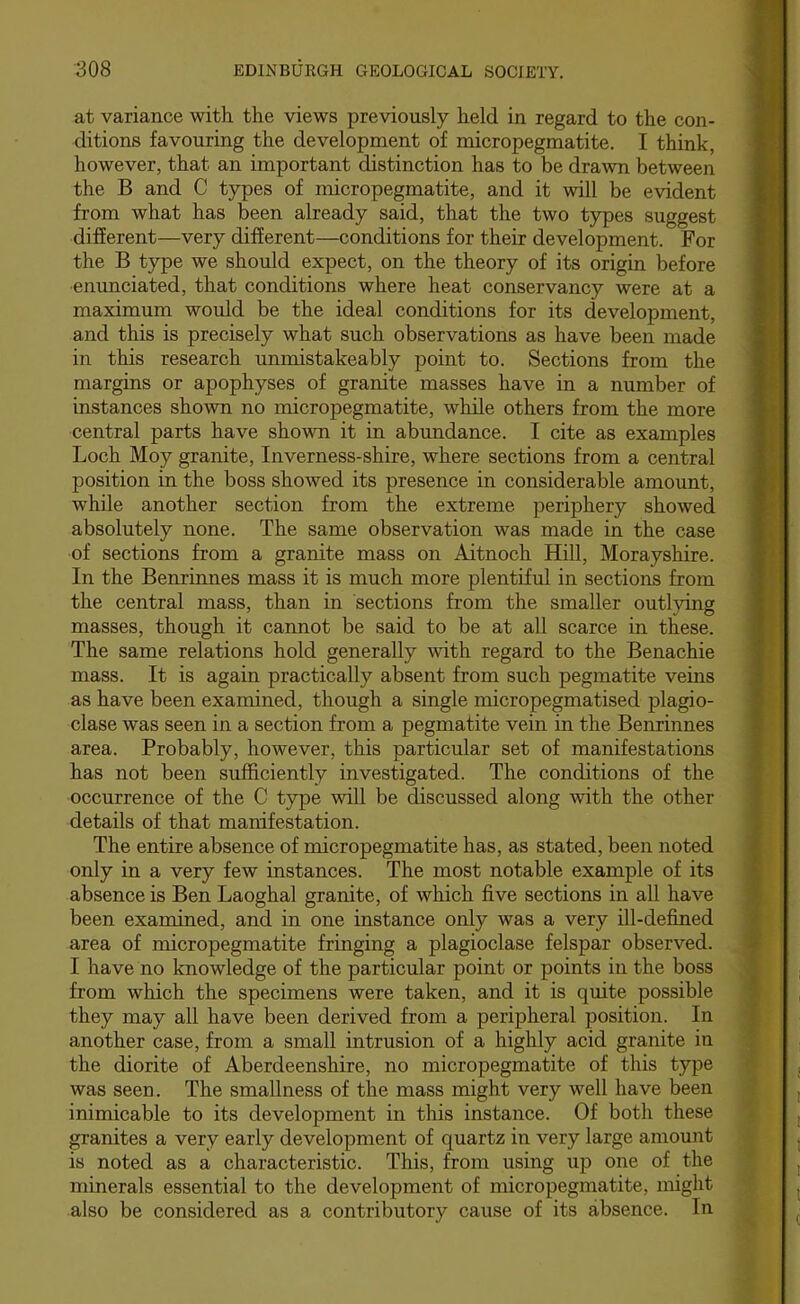at variance with the views previously held in regard to the con- ditions favouring the development of micropegmatite. I think, however, that an important distinction has to be drawn between the B and C types of micropegmatite, and it will be evident from what has been already said, that the two types suggest different—very different—conditions for their development. For the B type we should expect, on the theory of its origin before enunciated, that conditions where heat conservancy were at a maximum would be the ideal conditions for its development, and this is precisely what such observations as have been made in this research unmistakeably point to. Sections from the margins or apophyses of granite masses have in a number of instances shown no micropegmatite, while others from the more central parts have shovm it in abundance. I cite as examples Loch Moy granite, Inverness-shire, where sections from a central position in the boss showed its presence in considerable amount, while another section from the extreme periphery showed absolutely none. The same observation was made in the case of sections from a granite mass on Aitnoch Hill, Morayshire. In the Benrinnes mass it is much more plentiful in sections from the central mass, than in sections from the smaller outlying masses, though it cannot be said to be at all scarce in these. The same relations hold generally with regard to the Benachie mass. It is again practically absent from such pegmatite veins as have been examined, though a single micropegmatised plagio- clase was seen in a section from a pegmatite vein in the Benrinnes area. Probably, however, this particular set of manifestations has not been sufficiently investigated. The conditions of the occurrence of the C type will be discussed along with the other details of that manifestation. The entire absence of micropegmatite has, as stated, been noted only in a very few instances. The most notable example of its absence is Ben Laoghal granite, of which five sections in all have been examined, and in one instance only was a very ill-defined area of micropegmatite fringing a plagioclase felspar observed. I have no knowledge of the particular point or points in the boss from which the specimens were taken, and it is quite possible they may all have been derived from a peripheral position. In another case, from a small intrusion of a highly acid granite in the diorite of Aberdeenshire, no micropegmatite of this type was seen. The smallness of the mass might very well have been inimicable to its development in this instance. Of both these granites a very early development of quartz in very large amount is noted as a characteristic. This, from using up one of the minerals essential to the development of micropegmatite, might also be considered as a contributory cause of its absence. In