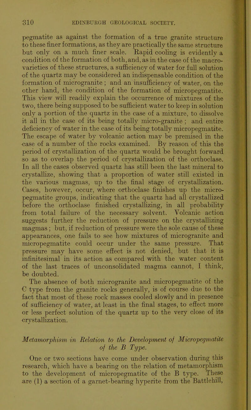 pegmatite as against the formation of a true granite structure to these finer formations, as they are practically the same structure but only on a much finer scale. Eapid cooling is evidently a condition of the formation of both, and, as in the case of the macro- varieties of these structures, a sufficiency of water for full solution of the quartz may be considered an indispensable condition of the formation of microgranite ; and an insufficiency of water, on the other hand, the condition of the formation of micropegmatite. This view will readily explain the occurrence of mixtures of the two, there being supposed to be sufficient water to keep in solution only a portion of the quartz in the case of a mixture, to dissolve it all in the case of its being totally micro-granite ; and entire deficiency of water in the case of its being totally micropegmatite. The escape of water by volcanic action may be premised in the ■case of a number of the rocks examined. By reason of this the period of crystallization of the quartz would be brought forward so as to overlap the period of crystallization of the orthoclase. In all the cases observed quartz has still been the last mineral to crystaUize, showing that a proportion of water still existed in the various magmas, up to the final stage of crystallization. Cases, however, occur, where orthoclase finishes up the micro- pegmatite groups, indicating that the quartz had all crystallized before the orthoclase finished crystallizing, in all probability from total failure of the necessary solvent. Volcanic action suggests further the reduction of pressure on the crystallizing magmas; but, if reduction of pressure were the sole cause of these appearances, one fails to see how mixtures of microgranite and micropegmatite could occur under the same pressure. That pressure may have some effect is not denied, but that it is infinitesimal in its action as compared with the water content of the last traces of unconsolidated magma cannot, I think, be doubted. The absence of both microgranite and micropegmatite of the C type from the granite rocks generally, is of course due to the fact that most of these rock masses cooled slowly and in presence of sufficiency of water, at least in the final stages, to efiect more or less perfect solution of the quartz up to the very close of its crystallization. Metamor'phism in Relation to the Development of Micropegmatite of the B Type. One or two sections have come under observation during tliis research, which have a bearing on the relation of metamorpliism to the development of micropegmatite of the B type. These