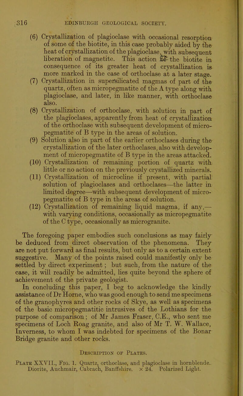 (6) Crystallization of plagioclase with occasional resorption of some of the biotite, in this case probably aided by the heat of crystallization of the plagioclase, with subsequent hberation of magnetite. This action ^ the biotite in consequence of its greater heat of crystallization is more marked in the case of orthoclase at a later stage. (7) Crystallization in supefsihcated magmas of part of the quartz, often as micropegmatite of the A type along with plagioclase, and later, in like manner, with orthoclase also. (8) Crystallization of orthoclase, with solution in part of the plagioclases, apparently from heat of crystallization of the orthoclase with subsequent development of micro- pegmatite of B type in the areas of solution. (9) Solution also in part of the earlier orthoclases during the crystaUization of the later orthoclases, also with develop- ment of micropegmatite of B type in the areas attacked. (10) Crystallization of remaining portion of quartz with little or no action on the previously crystalhzed minerals. (11) Crystallization of microcline if present, with partial solution of plagioclases and orthoclases—the latter in limited degree—with subsequent development of micro- pegmatite of B type in the areas of solution. (12) Crystallization of remaining hquid magma, if any,— with varying conditions, occasionally as micropegmatite of the C type, occasionally as microgranite. The foregoing paper embodies such conclusions as may fairljr be deduced from direct observation of the phenomena. They are not put forward as final results, but only as to a certain extent suggestive. Many of the points raised could manifestly only be settled by direct experiment; but such, from the nature of the case, it will readily be admitted, lies quite beyond the sphere of achievement of the private geologist. In concluding this paper, I beg to acknowledge the kindly assistance of Dr Horne, who was good enough to send me specimens of the granophyres and other rocks of Skye, as well as specimens of the basic micropegmatitic intrusives of the Lothians for the purpose of comparison; of Mr James Fraser, C.E., who sent me specimens of Loch Roag granite, and also of Mr T. W. Wallace, Inverness, to whom I was indebted for specimens of the Bonar Bridge granite and other rocks. Description of Plates. Plate XXVIL, Fig. 1. Quartz, orthoclase, and plagioclase in hornblende. Diorite, Auchmair, Cabrach Banffshire, x 24. Polarized Light.