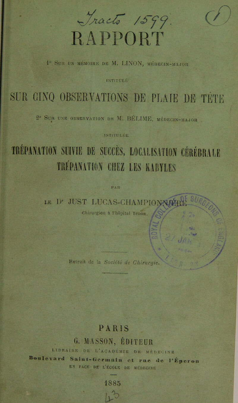 RAPPORT 1 Sua UX MKMOIKK DK M. LINON, MÉUECIN-MAJOa IÎ4TITULIJ SUR GIXQ OBSERVATIONS DE PLAIE DE TÉTH â' Sua UNE OBSERVATION DK M. BÉLIME, MÉDECIN-MAJOR INTITULlÜt i*A n LE ir JUST LUCAS-CHA^IPION•R.FÉi& Chirurgien à Phôiiital Tenon. '\'cP -Lf Kxlrait de la Societc dt' Chirurgie. y PARIS G. MASSON, Éf)ITI':üU LlunAIHF. DE L’aCADÉ.MIE DE MÉDECINE Boulevîird Sai ii t-C<ic riiiai n et rue «le l’Éperon EX FACE DE L’ÉCOLE DE MÉDECINE 1885