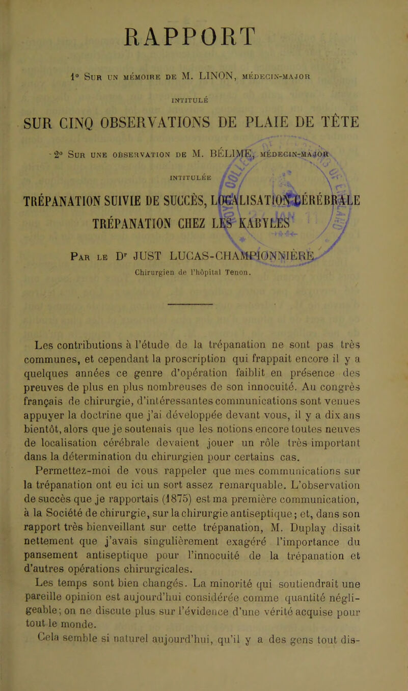 1® Sur un mkmoire de M. LINON, médecin-major INTITULE SUR CINQ OBSERVATIONS DE PLAIE DE TÊTE 2® Sun UNE observation de M. BÉLIME, médecin-màjor INTITULÉE fca/ \ r, TRÉPANATION SUIVIE DE SUCCÈS, LtoLISAT10fjCÉRÉB|l|LE TRÉPANATION CHEZ ll^kABYLES'' /% Par le D' JUST LUGAS-CHAMPIONNIER^. Chirurgien de l’hûpilal Tenon. Les contributions à l’étude de la trépanation ne sont pas très communes, et cependant la proscription qui frappait encore il y a quelques années ce genre d’opération faiblit en présence des preuves de plus en plus nombreuses de son innocuité. Au congrès français de chirurgie, d’intéressantes communications sont venues appuyer la doctrine que j’ai développée devant vous, il y a dix ans bientôt, alors que je soutenais que les notions encore toutes neuves de localisation cérébrale devaient jouer un rôle très important dans la détermination du chirurgien pour certains cas. Permettez-moi de vous rappeler que mes communications sur la trépanation ont eu ici un sort assez remarquable. L’observation de succès que je rapportais (1875) est ma première communication, à la Société de chirurgie, sur la chirurgie antiseptique; et, dans son rapport très bienveillant sur cette trépanation, M. Duplay disait nettement que j’avais singulièrement exagéré l’importance du pansement antiseptique pour l’innocuité de la trépanation et d’autres opérations chirurgicales. Les temps sont bien changés. La minorité qui soutiendrait une pareille opinion est aujourd’liui considérée comme quantité négli- geable; on ne discute plus sur l’évidence d’uue vérité acquise pour tout le monde. Cela semble si naturel aujourd’hui, qu’il y a des gens tout dis-