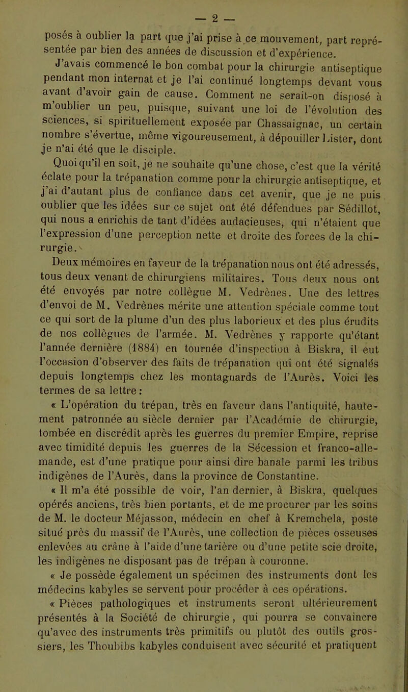 posés à oublier la part que j’ai prise à ce mouvement, part repré- sentée par bien des années de discussion et d’expérience. J’avais commencé le bon combat pour la chirurgie antiseptique pendant mon internat et je l’ai continué longtemps devant vous avant d’avoir gain de cause. Comment ne serait-on dis[)osé à m’oublier un peu, puisque, suivant une loi de l’évolution des sciences, si spirituellement exposée par Chassaignac, un certain nombre s’évertue, même vigoureusement, à dépouiller 1 aster, dont je n’ai été que le disciple. Quoi qu il en soit, je ne souhaite qu’une chose, c’est que la vérité éclate pour la trépanation comme pour la chirurgie antiseptique, et j’ai d’autant plus de confiance dans cet avenir, que je ne puis oublier que les idées sur ce sujet ont été défendues par Sédillot, qui nous a enrichis de tant d’idées audacieuses, qui n’étaient que l’expression d’une perception nette et droite des forces de la chi- rurgie.'* Deux mémoires en faveur de la trépanation nous ont été adressés, tous deux venant de chirurgiens militaires. Tous deux nous ont été envoyés par notre collègue M. Vedrènes. Une des lettres d’envoi de M. Vedrènes mérite une attention spéciale comme tout ce qui sort de la plume d’un des plus laborieux et des plus érudits de nos collègues de l’armée. M. Vedrènes y rapporte qu’étant l’année dernière (1884) en tournée d’inspection à Biskra, il eut l’occasion d’observer des faits de trépanation qui ont été signalés depuis longtemps chez les montagnards de l’Aurès. Voici les termes de sa lettre : « L’opération du trépan, très en faveur dans l’antiquité, haute- ment patronnée au siècle dernier par l’Académie de chirurgie, tombée en discrédit après les guerres du premier Empire, reprise avec timidité depuis les guerres de la Sécession et franco-alle- mande, est d’une pratique pour ainsi dire banale parmi les tribus indigènes de l’Aurès, dans la province de Constantine. « 11 m’a été possible de voir, l’an dernier, à Biskra, quelques opérés anciens, très bien portants, et de me procurer par les soins de M. le docteur Méjasson, médecin en chef à Kremchela, poste situé près du massif de l’Aurès, une collection de pièces osseuses enlevées au crâne à l’aide d’une tarière ou d’une petite scie droite, les indigènes ne disposant pas de trépan à couronne. « Je possède également un spécimen des instruments dont les médecins kabyles se servent pour procéder à ces opérations. « Pièces pathologiques et instruments seront ultérieurement présentés à la Société de chirurgie, qui pourra se convaincre qu’avec des instruments très primitifs ou plutôt des outils gros- siers, les Thoubibs kabyles conduisent avec sécurité et pratiquent