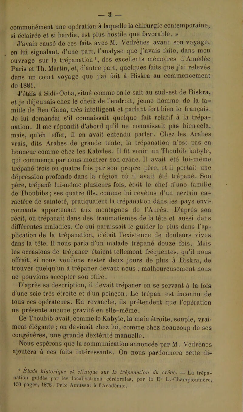 communément une opération a lac|uelle la chirurgie contemporaine, si éclairée et si hardie, est plus hostile que favorable. » J’avais causé de ces faits avec M. Vedrènes avant son voyage, en lui signalant, d’une part, l'analyse que j’avais laite, dans mon ouvrage sur la trépanation <, des excellents mémoires d’Arnédée Paris et Th, Martin, et, d’autre part, quelques faits que j’ai relevés dans un court voyage que j'ai fait a Biskra au commencement de 1881. J’étais à Sidi-Ocba, situé comme on le sait au sud-est de Biskra, et je déjeunais chez le cheik de l’endroit, jeune homme de la fa- mille de Ben Gana, très intelligent et parlant fort bien lo français. Je lui demandai s’il connaissait quelque fait relatif à la trépa- nation. Il me répondit d’abord qu’il ne connaissait pas bien cela, mais, qu’én effet, il en avait entendu parler. Chez les Arabes vrais, dits Arabes de grande tente, la trépanation n’est pas en honneur comme chez les Kabyles. Il fit venir un Thoubib kabyle, qui commença par nous montrer son crâne. Il avait été lui-même trépané trois ou quatre fois par son propre père, et il portait une dépression profonde dans la région où il avait été trépané. Son père, trépan’é lui-même plusieurs fois, étnit le chef d’une famille de Thoubibs; ses quatre fils, comme lui revêtus d’un certain ca- ractère de sainteté, pratiquaient la trépanation dans les pays envi- ronnants appartenant aux montagnes de l’Aurès. D’après son récit, on trépanait dans des traumatismes de la tête et aussi dans différentes maladies. Ce qui paraissait le guider le plus dans l’ap- plication de la trépanation, c’était l’existence de douleurs vives dans la tête. Il nous parla d’un malade trépané douze fois. Mais les occasions de trépaner étaient tellement fréquentes, qu’il nous offrait, si nous voulions rester deux jours de plus à Biskra, de trouver quelqu’un à trépaner devant nous ; malheureusement nous ne pouvions accepter son offre. D’après sa description, il devait trépaner en se servant à la fois d’une scie très étroite et d’un poinçon. Le trépan est inconnu de tous ces opérateurs. En revanche, ils prétendent que l’opération ne présente aucune gravité en elle-même. Ce Thoubib avait, comme le Kabyle, la main étroite, souple, vrai- ment élégante ; on devinait chez lui, comme chez beaucoup de ses congénères, une grande dextérité manuelle. Nous espérons ([ue la communication annoncée par M. Vedrènes ajoutera à ces faits intéressants. On nous pardonnera cette di- ' Ltudc historique et clinique sur la trépanation du crâne. — La trépa- nation guidée par les localisations cérébrales, par le D-' L.-Championnière, 150 pages, 187S. Prix Amassât à l'Académie.