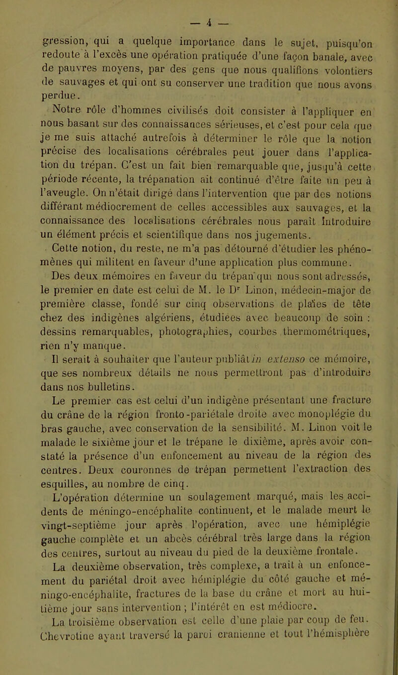 pression, qui a quelque importance dans le sujet, puisqu’on redoute à l’excès une opération pratiquée d’une façon banale, avec de pauvres moyens, par des gens que nous qualifions volontiers de sauvages et qui ont su conserver une tradition que nous avons perdue. Notre rôle d’hommes civilisés doit consister à l’appliquer en nous basant sur des connaissances sérieuses, et c’est pour cela que je me suis attaché autrefois à déterminer le rôle que la notion précise des localisations cérébrales peut jouer dans l’applica- tion du trépan. C’est un fait bien remarquable que, jusqu’à cette période récente, la trépanation ait continué d’être faite un peu à l’aveugle. On n’était dirigé dans l’intervention que par des notions différant médiocrement de celles accessibles aux sauvages, et la connaissance des localisations cérébrales nous paraît Introduire un élément précis et scientifique dans nos jugements. Cotte notion, du reste, ne m’a pas détourné d’étudier les phéno- mènes qui militent en faveur d’une application plus commune. Des deux mémoires en faveur du trépan qui nous sont adressés, le premier en date est celui de M. le D’’ Linon, médecin-major de première classe, fondé sur cinq observations de plaies de tête chez des indigènes algériens, étudiées avec beaucoup de soin ; dessins remarquables, photographies, courbes therraométriques, rien n’y manque. Il serait à souhaiter que l’auteur publiât in extenso ce mémoire, que ses nombreux détails ne nous permettront pas d’introduire dans nos bulletins. Le premier cas est celui d’un indigène présentant une fracture du crâne de la région fronto-pariétale droite avec monoplégie du bras gauche, avec conservation de la sensibilité. M. Linon voit le malade le sixième jour et le trépane le di.xième, après avoir con- staté la présence d’un enfoncement au niveau de la région des centres. Deux couronnes de trépan permettent l’extraction des esquilles, au nombi’e de cinq. L’opération détermine un soulagement marqué, mais les acci- dents de méningo-encéphalite continuent, et le malade meurt le vingt-septième jour après l’opération, avec une hémiplégie gauche complète et un abcès cérébral très large dans la région des centres, surtout au niveau du pied de la deuxième frontale. La deuxième observation, très complexe, a trait à un enfonce- ment du pariétal droit avec hémiplégie du côté gauche et mé- ningo-encéphalite, fractures de la base du crâne et mort au hui- tième jour sans intervention ; l’intérêt en est médiocre. La troisième observation est celle d’une plaie par coup de feu. Chevrotine ayant traversé la paroi crânienne et tout l’hémisphère