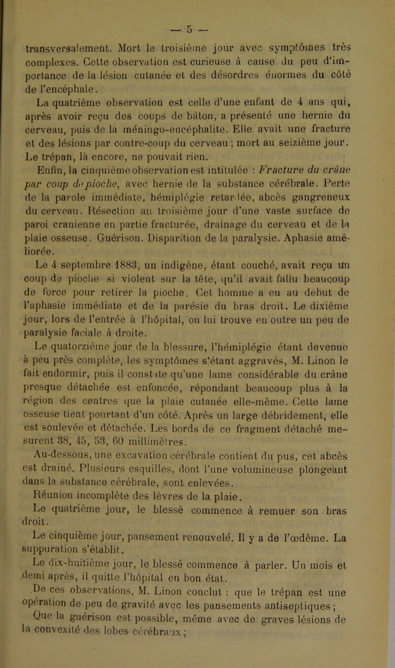 transversalement. Mort le troisième jour avec symptômes très complexes. Cette observation est curieuse à cause du peu d’im- portance de la lésion cutanée et des désordres énormes du côté de l’encéphale. La quatrième observation est celle d’une enfant de 4 ans qui, après avoir reçu des coups de bâton, a présenté une hernie du cerveau, puis de la méningo-encéphalite. Elle avait une fracture et des lésions par contre-coup du cerveau ; mort au seizième jour. Le trépan, là encore, ne pouvait rien. Enfin, la cinquième observation est intitulée : Fracture du crâne par coup de pioche, avec hernie de la substance cérébrale. Perte de la parole immédiate, hémiplégie retardée, abcès gangreneux du cerveau. Résection au troisième jour d’une vaste surface de paroi crânienne en partie fracturée, drainage du cerveau et de la plaie osseuse. Guérison. Disparition de la paralysie. Aphasie amé- liorée. Le 4 septembre 1883, un indigène, étant couché, avait reçu un coup de pioclie si violent sur la tête, qu’il avait fallu beaucoup de force pour retirer la pioche. Cet homme a eu au début de l’aphasie immédiate et de la parésie du bras droit. Le dixième jour, lors de l’entrée à l’hôpital, on lui trouve en outre un peu de paralysie faciale à droite. Le quatorzième jour de la blessure, l’hémiplégie étant devenue à peu près complète, les symptômes s’étant aggravés, M. Linon le fait endormir, puis il constate qu’une lame considérable du crâne presque détachée est enfoncée, répondant beaucoup plus à la région des centres que la plaie cutanée elle-même. Cette lame osseuse tient pourtant d’un côté. Après un large débridement, elle est soulevée et détachée. Les bords de ce fragment détaché me- surent 38, 45, 53, 6Ü millimètres. Au-dessous, une excavation cérébrale contient du pus, cet abcès est drainé. Plusieurs esquilles, dont l’une volumineuse plongeant dans la substance cérébrale, sont enlevées. Réunion incomplète des lèvres de la plaie. Le quatrième jour, le blessé commence à remuer son bras droit. Le cinquième jour, pansement renouvelé. Il y a de l’œdème. La suppuration s’établit. Le dix-huitièrne jour, le blessé commence à parler. Un mois et demi après, il quitte l’hôpital en bon état. De ces observations, M. Linon conclut ; que le trépan est une opération de peu de gravité avec les pansements antiseptiques; Que la guérison est possible, même avec de graves lésions de la convexité des lobes cérébraux;