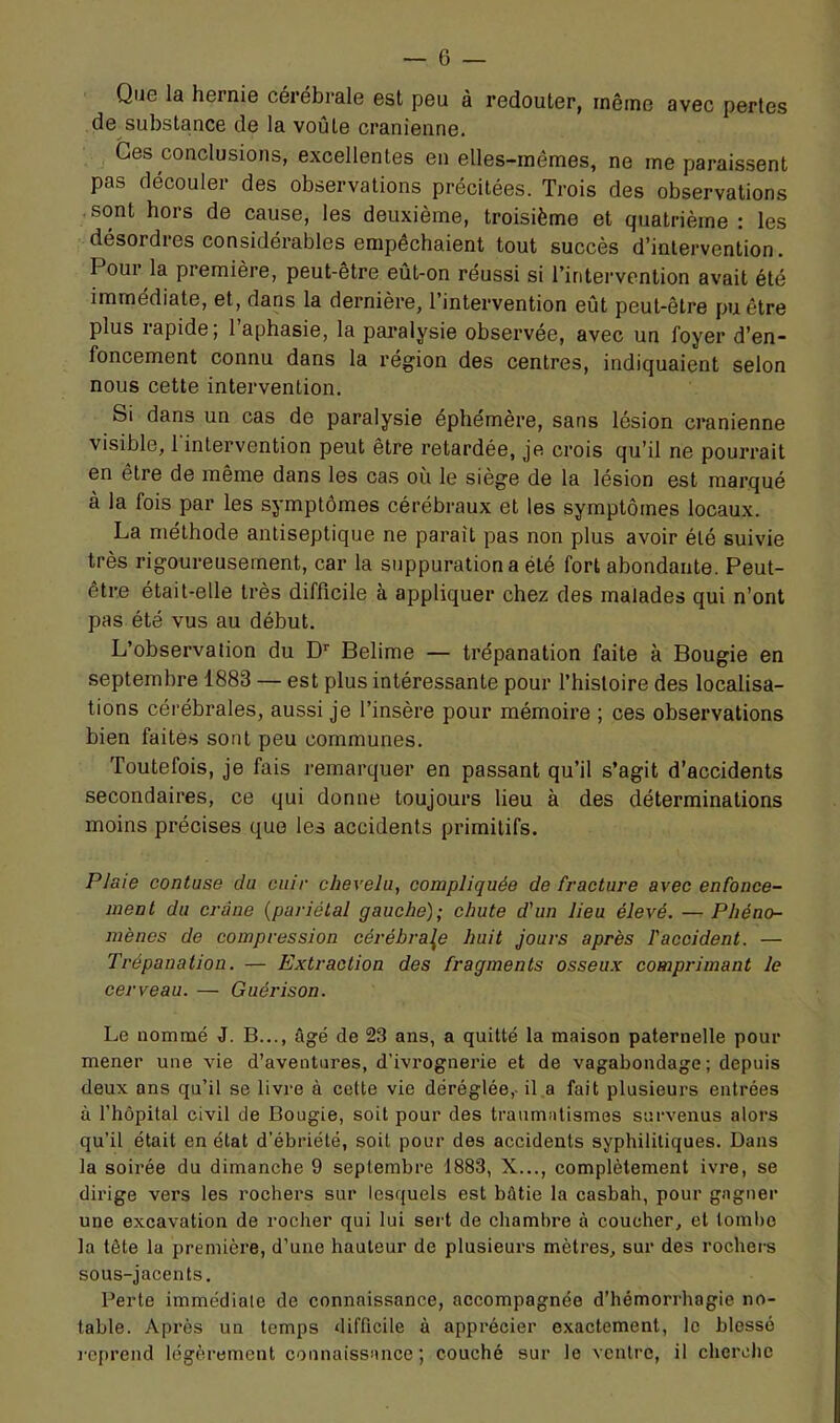 Qu6 la hernie cérébrale est peu à redouter, même avec pertes de substance de la voûte crânienne. Ces conclusions, excellentes en elles-mêmes, ne me paraissent pas découler des observations précitées. Trois des observations sont hors de cause, les deuxième, troisième et quatrième : les désordres considérables empêchaient tout succès d’intervention. Pour la première, peut-être eût-on réussi si l’intervention avait été immédiate, et, dans la dernière, l’intervention eût peut-être pu être plus lapide, 1 aphasie, la pai*alysie observée, avec un foyer d’en” foncement connu dans la région des centres, indiquaient selon nous cette intervention. Si dans un cas de paralysie éphémère, sans lésion crânienne visible, 1 intervention peut être retardée, je crois qu’il ne pourrait en etre de même dans les cas où le siège de la lésion est marqué à la fois par les symptômes cérébraux et les symptômes locaux. La méthode antiseptique ne parait pas non plus avoir été suivie très rigoureusement, car la suppuration a été fort abondante. Peut- être était-elle très difficile à appliquer chez des malades qui n’ont pas été vus au début. L’observation du D'' Belime — trépanation faite à Bougie en septembre 1883 — est plus intéressante pour l’histoire des localisa- tions cérébrales, aussi je l’insère pour mémoire ; ces observations bien faite.s sont peu communes. Toutefois, je fais remarquer en passant qu’il s’agit d’accidents secondaires, ce qui donne toujours lieu à des déterminations moins précises que les accidents primitifs. Plaie contuse cia cuir chevelu, compliquée de fracture avec enfonce- ineol du crâne {pariétal gauche); chute d'un lieu élevé. — Phéno- mènes de compression cérébrale huit jours après l'accident. — Trépanation. — Extraction des fragments osseux comprimant le cerveau. — Guérison. Le nommé J. B..., âgé de 23 ans, a quitté la maison paternelle pour mener une vie d’aventures, d’ivrognerie et de vagabondage ; depuis deux ans qu’il se livre à cette vie déréglée,- il a fait plusieurs entrées à l’hôpital civil de Bougie, soit pour des traumatismes survenus alors qu’il était en état d’ébriété, soit pour des accidents syphilitiques. Dans la soirée du dimanche 9 septembre 1883, X..., complètement ivre, se dirige vers les rochers sur lesquels est bâtie la casbah, pour gagner une excavation de rocher qui lui sert de chambre à coucher, et tombe la tête la première, d’une hauteur de plusieurs mètres, sur des rochers sous-jacents. Perte immédiate de connaissance, accompagnée d’hémorrhagie no- table. Après un temps difficile à apprécier e.xactement, le blessé reprend légèrement connaissance; couché sur le ventre, il cherclic